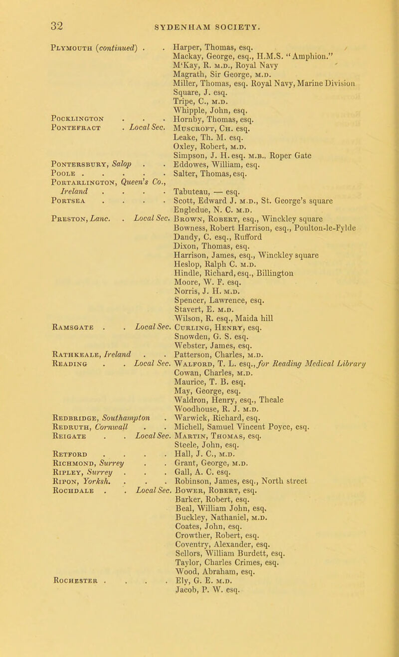 Plymouth {continued) POCKLINGTON Pontefract . Local Sec. PoNTERSBURY, Salop Poole PoRTARLINGTON, QuCen’s Co., Ireland .... PoRTSEA .... Preston, Lane. . Local Sec. Ramsgate Local Sec. Rathkeale, Ireland Reading . . Local Sec. Redbridge, Southampton Redruth, Cornwall Reigate . . Local Sec. Retford .... Richmond, Surrey Ripley, Surrey Ripon, Yorksh. Rochdale . . Local Sec. Rochester . Harper, Thomas, esq. Mackay, George, esq., II.M.S. “ Ampliion.” M'Kay, R. m.d.. Royal Navy Magrath, Sir George, m.d. Miller, Thomas, esq. Royal Navy, Marine Division Square, J. esq. Tripe, C., m.d. Whipple, John, esq. Hornby, Thomas, esq. Muscroft, Ch. esq. Leake, Th. M. esq. Oxley, Robert, m.d. Simpson, J. H.esq. m.b., Roper Gate Eddowes, William, esq. Salter, Thomas, esq. Tabuteau, — esq. Scott, Edward J. m.d., St. George’s square Engledue, N. C. m.d. Brown, Robert, esq., Winckley square Bowness, Robert Harrison, esq., Poulton-le-Fylde Dandy, C. esq., Rulford Dixon, Thomas, esq. Harrison, James, esq., Winckley square Heslop, Ralph C. m.d. Hindle, Richard, esq., Billington Moore, W. E. esq. Norris, J. H. m.d. Spencer, Lawrence, esq. Stavert, E. m.d. Wilson, R. esq., Maida hill Curling, Henry, esq. Snowden, G. S. esq. Webster, James, esq. Patterson, Charles, m.d. Walford, T. L. esq.,/or Reading Medical Library Cowan, Charles, m.d. Maurice, T. B. esq. May, George, esq. Waldron, Henry, esq., Theale Woodhouse, R. J. m.d. Warwick, Richard, esq. Michell, Samuel Vincent Poyce, esq. Martin, Thomas, esq. Steele, John, esq. Hall, J. C„ M.D. Grant, George, m.d. Gall, A. C. esq. Robinson, James, esq.. North street Bower, Robert, esq. Barker, Robert, esq. Beal, William John, esq. Buckley, Nathaniel, m.d. Coates, John, esq. Crowther, Robert, esq. Coventry, Alexander, esq. Sellers, William Burdett, esq. Taylor, Charles Crimes, esq. Wood, Abraham, esq. Ely, G. E. M.D. Jacob, P. W. esq.