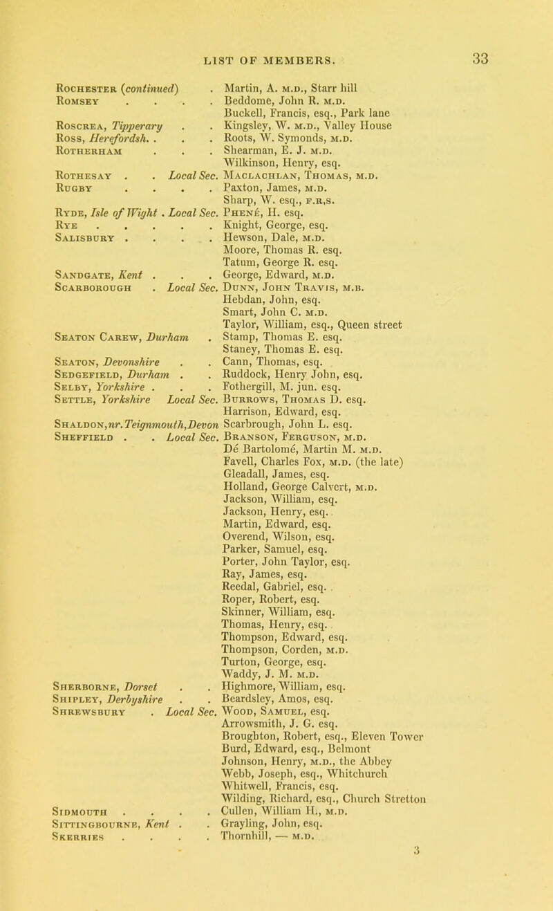 Rochester {continued) Romsey Roscrea, Tipperary Ross, Herefordsh. . Rotherham Rothesay Rogby Local Sec. Ryde, Isle of Wight . Local Sec. Rye Salisbury .... Sandgate, Kent . Scarborough . Local Sec, Seaton Carew, Durham Seaton, Devonshire Sedgefield, Durham . Selby, Yorkshire . Settle, Yorkshire Local Sec. Shaldon, nr. Teignmouth,Devon Sheffield . . Local Sec. Sherborne, Dorset Shipley, Derbyshire Shrewsbury . Local Sec. Sidmouth Sittingdournp., Kent Skerries Martin, A. m.d., Starr hill Beddome, John R. m.d. Buckell, Francis, esq.. Park lane Kingsley, W. m.d.. Valley House Roots, W. Symonds, m.d. Shearman, E. J. m.d. Wilkinson, Henry, esq. Maclachlan, Thomas, m.d. Paxton, James, m.d. Sharp, W. esq., f.r.s. Phen£, H. esq. Knight, George, esq. Hewson, Dale, m.d. Moore, Thomas R. esq. Tatum, George R. esq. George, Edward, m.d. Dunn, John Travis, m.b. Hebdan, John, esq. Smart, John C. m.d. Taylor, William, esq.. Queen street Stamp, Thomas E. esq. Staney, Thomas E. esq. Cann, Thomas, esq. Ruddock, Henry John, esq. Fothergill, M. jun. esq. Burrows, Thomas D. esq. Harrison, Edward, esq. Scarbrough, John L. esq. Branson, Ferguson, m.d. De Bartolome, Martin M. m.d. Favell, Charles Fox, m.d. (the late) Gleadall, James, esq. Holland, George Calvert, m.d. Jackson, William, esq. Jackson, Henry, esq. Martin, Edward, esq. Overend, Wilson, esq. Parker, Samuel, esq. Porter, John Taylor, esq. Ray, James, esq. Reedal, Gabriel, esq. . Roper, Robert, esq. Skinner, William, esq. Thomas, Henry, esq. Thompson, Edward, esq. Thompson, Corden, m.d. Turton, George, esq. Waddy, J. M. m.d. Highmore, William, esq. Beardsley, Amos, esq. Wood, Samuel, esq. Arrowsraith, J. G. esq. Broughton, Robert, esq.. Eleven Tower Burd, Edward, esq., Belmont Johnson, Henry, m.d., the Abbey Webb, Joseph, esq., Whitchurch Whitwell, Francis, esq. Wilding, Richard, esq.. Church Stretton Cullen, William H., m.d. Grayling, John, esq. Thornhill, — m.d. 3
