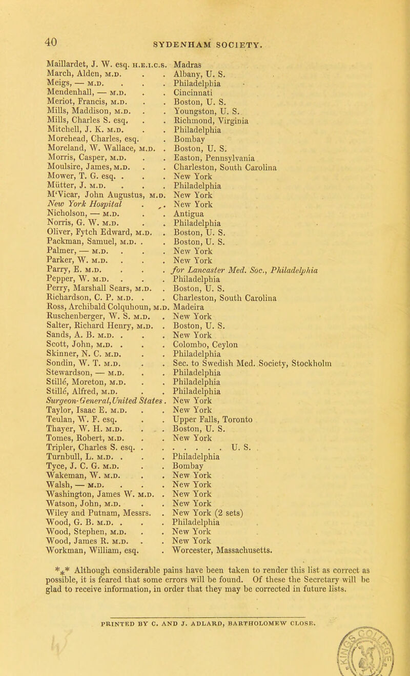 MaiUardet, J. ^V. esq. h.e.i.c.s. March, Alden, m.d. Meigs, — M.D. Mendenhall, — m.d. Meriot, Francis, m.d. Mills, Maddison, m.d. Mills, Charles S. esq. Mitchell, J. K. m.d. Morehead, Charles, esq. Moreland, W. Wallace, m.d. . Morris, Casper, m.d. Moulsire, James, M.D. Mower, T. G. esq. . Mutter, J. M.D. M'Vicar, John Augustus, m.d. New York Hospital Nicholson, — m.d. Norris, G. W. m.d. Oliver, Fytch Edward, m.d. . Packman, Samuel, m.d. . Palmer, — m.d. Parker, W. m.d. Parry, E. m.d. Pepper, W. m.d. Perry, Marshall Sears, m.d. . Richardson, C. P. m.d. . Ross, Archibald Colquhoun, m.d, Ruschenberger, W. S. m.d. Salter, Richard Henry, m.d. . Sands, A. B. m.d. . Scott, John, M.D. . Skinner, N. C. m.d. Sondin, W. T. m.d. Stewardson, — m.d. Stille, Moreton, m.d. Stille, Alfred, m.d. Surgeon-General,United States. Taylor, Isaac E. m.d. Teulan, W. F. esq. Thayer, W. H. m.d. Tomes, Robert, m.d. Tripler, Charles S. esq. . Turnbull, L. m.d. . Tyce, J. C. G. m.d. Wakeman, W. m.d. Walsh, — m.d. Washington, James W. m.d. . Watson, John, m.d. Wiley and Putnam, Messrs. Wood, G. B. M.D. . Wood, Stephen, m.d. Wood, James R. m.d. Workman, William, esq. Madras Albany, U. S. Philadelphia Cincinnati Boston, U. S. Youngston, U. S. Richmond, Virginia Philadelphia Bombay Boston, U. S. Easton, Pennsylvania Charleston, South Carolina New York Philadelphia New York New York Antigua Philadelphia Boston, U. S. Boston, U. S. New York New York for Lancaster Med. Soc., Philadelphia Philadelphia Boston, U. S. Charleston, South Carolina Madeira New York Boston, U. S. New York Colombo, Ceylon Philadelphia Sec. to Swedish Med. Society, Stockholm Philadelphia Philadelphia Philadelphia New York New York Upper Falls, Toronto Boston, U. S. New York U. S. . Philadelphia Bombay New York New York New York New York New York (2 sets) Philadelphia New York New York Worcester, Massachusetts. Although considerable pains have been taken to render this list as correct as possible, it is feared that some errors will be found. Of these the Secretary will be glad to receive information, in order that they may be corrected in future lists. PRINTED BY C. AND J. ADLARD, BARTHOLOMEW CLOSE.