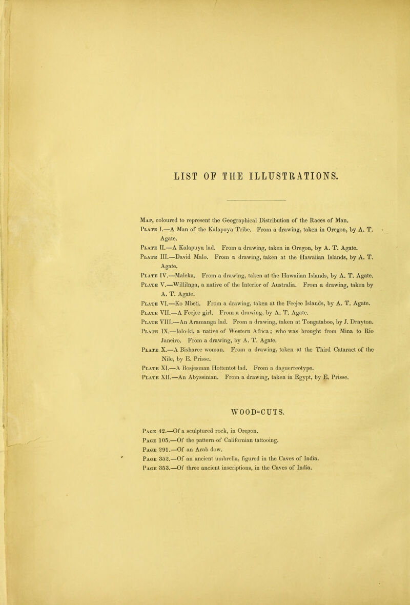 LIST or THE ILLUSTRATIONS. Map, coloured to represent the Geographical Distribution of the Races of Man. Plate I.—A Man of the Kalapuya Tribe. From a drawing, taken in Oregon, by A. T. Agate. Plate II.—A Kalapuya lad. From a drawing, taken in Oregon, by A. T. Agate. Plate III.—David Malo. From a drawing, taken at the Hawaiian Islands, by A. T. Agate. Plate IV.—Maleka. From a drawing, taken at the Hawaiian Islands, by A. T. Agate. Plate V.—Willilnga, a native of the Interior of Australia. From a drawing, taken by A. T. Agate. Plate VI.—Ko Mbeti. From a drawing, taken at the Feejee Islands, by A. T. Agate. Plate VII.—A Feejee girl. From a drawing, by A. T. Agate. Plate VIII.—An Aramanga lad. From a drawing, taken at Tongataboo, by J. Drayton. Plate IX.—Iolo-ki, a native of Western Africa; who was brought from Mina to Rio Janeiro. From a drawing, by A. T. Agate. Plate X.—A Bisharee woman. From a drawing, taken at the Third Cataract of the Nile, by E. Prisse. Plate XI.—A Bosjesman Hottentot lad. From a daguerreotype. Plate XII.—An Abyssinian. From a drawing, taken in Egypt, by E. Prisse. WOOD-CUTS. Page 42.—Of a sculptured rock, in Oregon. Page 105.—Of the pattern of Californian tattooing. Page 291.—Of an Arab dow. Page 352.—Of an ancient umbrella, figured in the Caves of India. Page 353.—Of three ancient inscriptions, in the Caves of India.