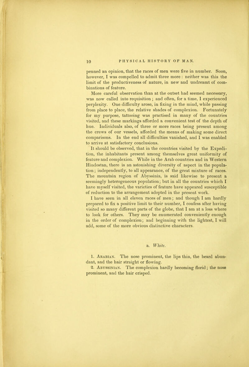 penned an opinion, that the races of men were five in number. Soon, however, I was compelled to admit three more : neither was this the limit of the productiveness of nature, in new and undreamt of com- binations of feature. More careful observation than at the outset had seemed necessary, was now called into requisition ; and often, for a time, I experienced perplexity. One difficulty arose, in fixing in the mind, while passing from place to place, the relative shades of complexion. Fortunately for my purpose, tattooing was practised in many of the countries visited, and these markings afforded a convenient test of the depth of hue. Individuals also, of three or more races being present among the crews of our vessels, afforded the means of making some direct comparisons. In the end all difficulties vanished, and I was enabled to arrive at satisfactory conclusions. It should be observed, that in the countries visited by the Expedi- tion, the inhabitants present among themselves great uniformity of feature and complexion. While in the Arab countries and in Western Hindostan, there is an astonishing diversity of aspect in the popula- tion; independently, to all appearance, of the great mixture of races. The mountain region of Abyssinia, is said likewise to present a seemingly heterogeneous population; but in all the countries which I have myself visited, the varieties of feature have appeared susceptible of reduction to the arrangement adopted in the present work. I have seen in all eleven races of men; and though I am hardly prepared to fix a positive limit to their number, I confess after having visited so many different parts of the globe, that I am at a loss where to look for others. They may be enumerated conveniently enough in the order of complexion; and beginning with the lightest, I will add, some of the more obvious distinctive characters. a. White. 1. Arabian. The nose prominent, the lips thin, the beard abun- dant, and the hair straight or flowing. 2. Abyssinian. The complexion hardly becoming florid ; the nose prominent, and the hair crisped.