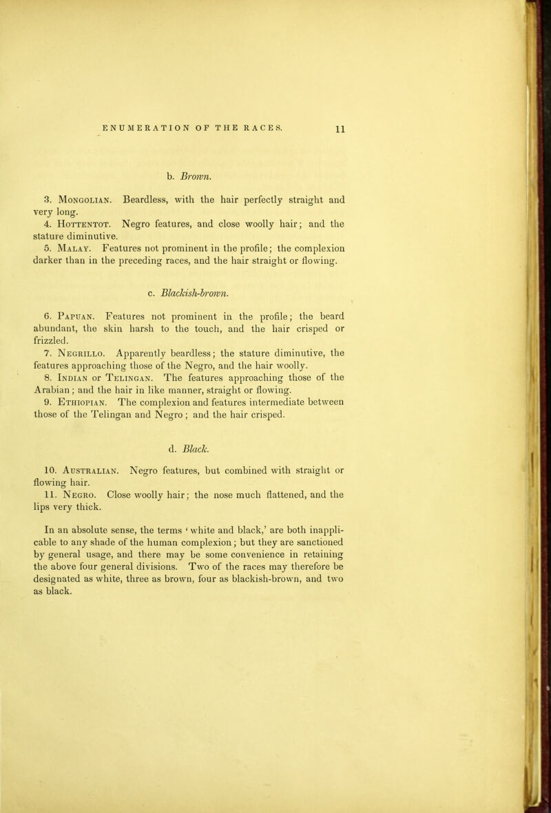 b. Brown. 3. Mongolian. Beardless, with the hair perfectly straight and very long. 4. Hottentot. Negro features, and close woolly hair; and the stature diminutive. 5. Malay. Features not prominent in the profile; the complexion darker than in the preceding races, and the hair straight or flowing. c. Blaclash-brown. 6. Papuan. Features not prominent in the profile; the beard abundant, the skin harsh to the touch, and the hair crisped or frizzled. 7. Negrillo. Apparently beardless; the stature diminutive, the features approaching those of the Negro, and the hair woolly. 8. Indian or Telingan. The features approaching those of the Arabian; and the hair in like manner, straight or flowing. 9. Ethiopian. The complexion and features intermediate between those of the Telingan and Negro; and the hair crisped. d. Black. 10. Australian. Negro features, but combined with straight or flowing hair. 11. Negro. Close woolly hair; the nose much flattened, and the lips very thick. In an absolute sense, the terms ‘ white and black,’ are both inappli- cable to any shade of the human complexion; but they are sanctioned by general usage, and there may be some convenience in retaining the above four general divisions. Two of the races may therefore be designated as white, three as brown, four as blackish-brown, and two as black.