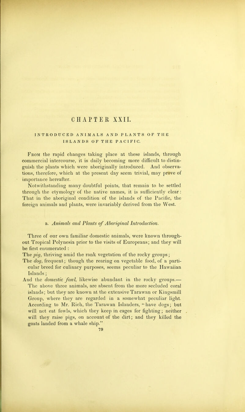 INTRODUCED ANIMALS AND PLANTS OF THE ISLANDS OF THE PACIFIC. From the rapid changes taking place at these islands, through commercial intercourse, it is daily becoming more difficult to distin- guish the plants which were aboriginally introduced. And observa- tions, therefore, which at the present day seem trivial, may prove of importance hereafter. Notwithstanding many doubtful points, that remain to be settled through the etymology of the native names, it is sufficiently clear: That in the aboriginal condition of the islands of the Pacific, the foreign animals and plants, were invariably derived from the West. a. Animals and Plants of Aboriginal Introduction. Three of our own familiar domestic animals, were known through- out Tropical Polynesia prior to the visits of Europeans; and they will be first enumerated : Thvpig, thriving amid the rank vegetation of the rocky groups; The dog, frequent; though the rearing on vegetable food, of a parti- cular breed for culinary purposes, seems peculiar to the Hawaiian Islands; And the domestic fowl, likewise abundant in the rocky groups.— The above three animals, are absent from the more secluded coral islands; but they are known at the extensive Tara wan or Kingsmill Group, where they are regarded in a somewhat peculiar light. According to Mr. Rich, the Tarawan Islanders, “have dogs; but will not eat fowls, which they keep in cages for fighting; neither will they raise pigs, on account of the dirt; and they killed the goats landed from a whale ship.” 79