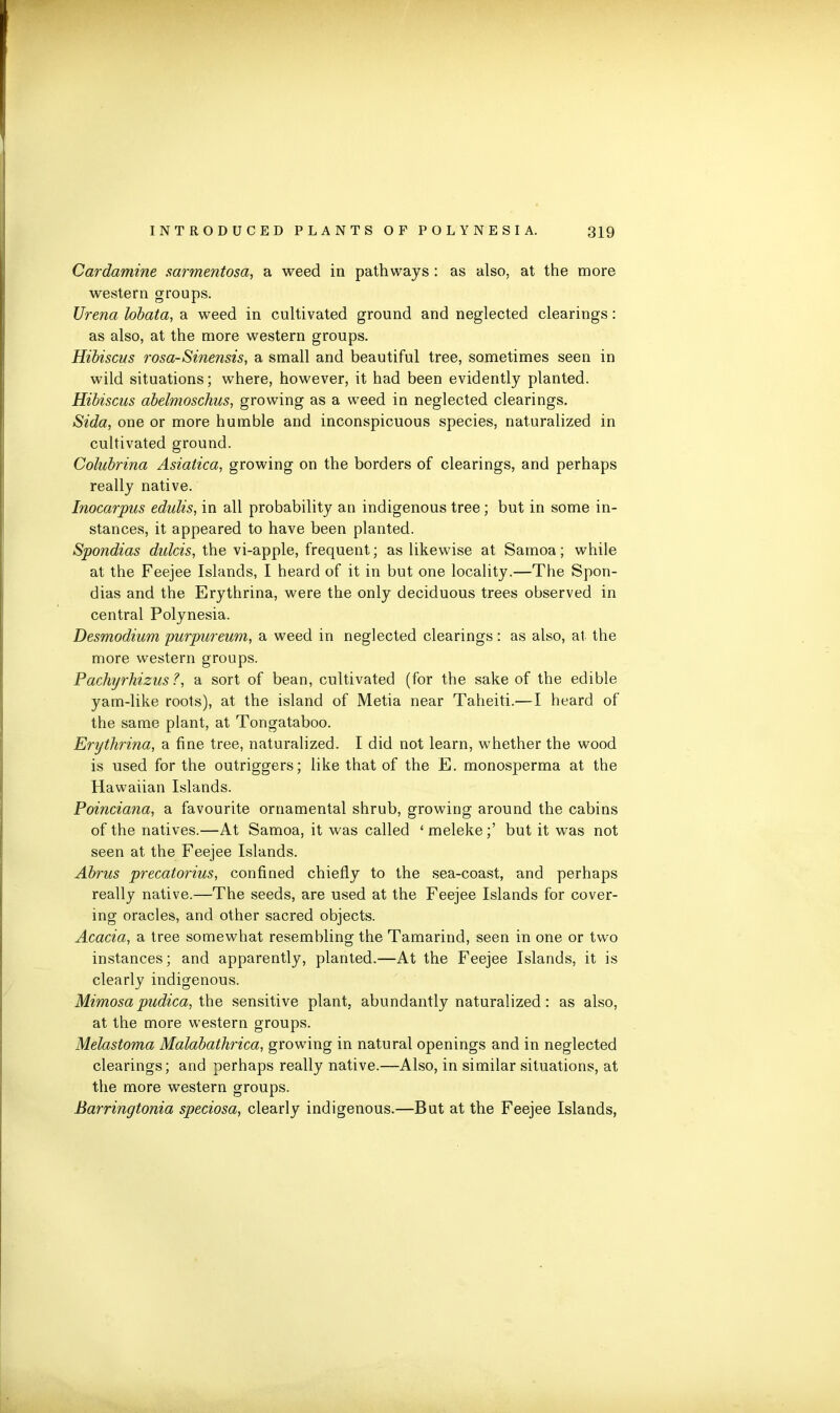 Cardamine sarmentosa, a weed in pathways : as also, at the more western groups. Urena lobata, a weed in cultivated ground and neglected clearings: as also, at the more western groups. Hibiscus rosa-Sinensis, a small and beautiful tree, sometimes seen in wild situations; where, however, it had been evidently planted. Hibiscus abelmoschus, growing as a weed in neglected clearings. Sida, one or more humble and inconspicuous species, naturalized in cultivated ground. Colubrina Asiatica, growing on the borders of clearings, and perhaps really native. Inocarpus edulis, in all probability an indigenous tree ; but in some in- stances, it appeared to have been planted. Spondias dulcis, the vi-apple, frequent; as likewise at Samoa; while at the Feejee Islands, I heard of it in but one locality.—The Spon- dias and the Erythrina, were the only deciduous trees observed in central Polynesia. Desmodium purpureum, a weed in neglected clearings: as also, at the more western groups. Pachyrhizus ?, a sort of bean, cultivated (for the sake of the edible yam-like roots), at the island of Metia near Taheiti.—I heard of the same plant, at Tongataboo. Erythrina, a fine tree, naturalized. I did not learn, whether the wood is used for the outriggers; like that of the E. monosperma at the Hawaiian Islands. Poinciana, a favourite ornamental shrub, growing around the cabins of the natives.—At Samoa, it was called ‘ meleke;’ but it was not seen at the Feejee Islands. Abrus precatorius, confined chiefly to the sea-coast, and perhaps really native.—The seeds, are used at the Feejee Islands for cover- ing oracles, and other sacred objects. Acacia, a tree somewhat resembling the Tamarind, seen in one or two instances; and apparently, planted.—At the Feejee Islands, it is clearly indigenous. Mimosapudica, the sensitive plant, abundantly naturalized: as also, at the more western groups. Melastoma Malabathrica, growing in natural openings and in neglected clearings; and perhaps really native.—Also, in similar situations, at the more western groups. Barringtonia speciosa, clearly indigenous.—But at the Feejee Islands,