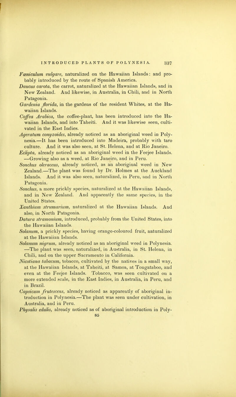 Fceniculum vulgare, naturalized on the Hawaiian Islands: and pro- bably introduced by the route of Spanish America. Daucus carota, the carrot, naturalized at the Hawaiian Islands, and in New Zealand. And likewise, in Australia, in Chili, and in North Patagonia. Gardenia Jlorida, in the gardens of the resident Whites, at the Ha- waiian Islands. Coffea Arabica, the coffee-plant, has been introduced into the Ha- waiian Islands, and into Taheiti. And it was likewise seen, culti- vated in the East Indies. Ageratum conyzoides, already noticed as an aboriginal weed in Poly- nesia.—It has been introduced into Madeira, probably with taro culture. And it was also seen, at St. Helena, and at Rio Janeiro. Eclipta, already noticed as an aboriginal weed in the Feejee Islands. —Growing also as a weed, at Rio Janeiro, and in Peru. Sonchus oleraceus, already noticed, as an aboriginal weed in New Zealand.—The plant was found by Dr. Holmes at the Auckland Islands. And it was also seen, naturalized, in Peru, and in North Patagonia. Sonchus, a more prickly species, naturalized at the Hawaiian Islands, and in New Zealand. And apparently the same species, in the United States. Xanthium strumarium, naturalized at the Hawaiian Islands. And also, in North Patagonia. Datura stramonium, introduced, probably from the United States, into the Hawaiian Islands. Solanum, a prickly species, having orange-coloured fruit, naturalized at the Hawaiian Islands. Solanum nigrum, already noticed as an aboriginal weed in Polynesia. —The plant was seen, naturalized, in Australia, in St. Helena, in Chili, and on the upper Sacramento in California. Nicotiana tabacum, tobacco, cultivated by the natives in a small way, at the Hawaiian Islands, at Taheiti, at Samoa, at Tongataboo, and even at the Feejee Islands. Tobacco, was seen cultivated on a more extended scale, in the East Indies, in Australia, in Peru, and in Brazil. Capsicum frutescens, already noticed as apparently of aboriginal in- troduction in Polynesia.—The plant was seen under cultivation, in Australia, and in Peru. Physalis edulis, already noticed as of aboriginal introduction in Poly- 85