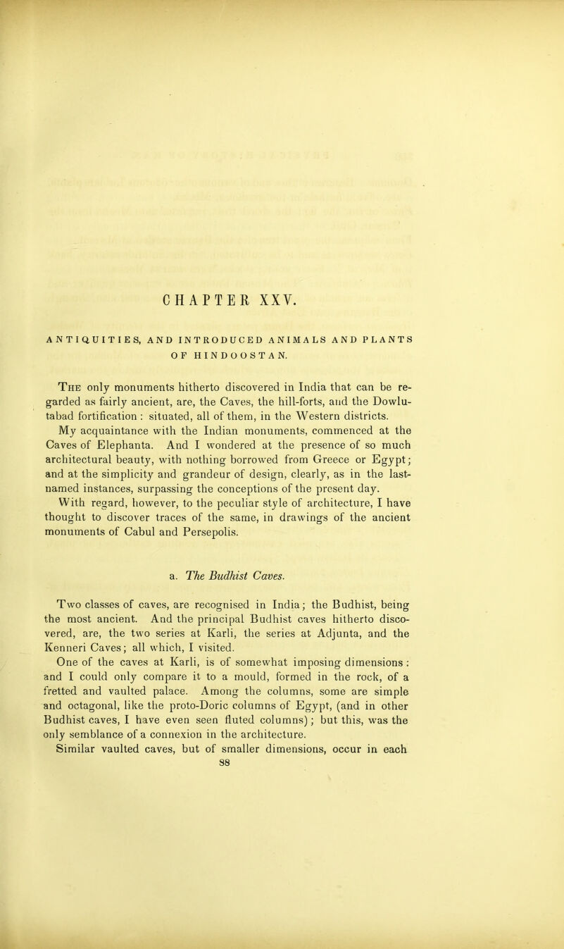 ANTIQUITIES, AND INTRODUCED ANIMALS AND PLANTS OF HINDOOSTAN. The only monuments hitherto discovered in India that can be re- garded as fairly ancient, are, the Caves, the hill-forts, and the Dowlu- tabad fortification : situated, all of them, in the Western districts. My acquaintance with the Indian monuments, commenced at the Caves of Elephanta. And I wondered at the presence of so much architectural beauty, with nothing borrowed from Greece or Egypt; and at the simplicity and grandeur of design, clearly, as in the last- named instances, surpassing the conceptions of the present day. With regard, however, to the peculiar style of architecture, I have thought to discover traces of the same, in drawings of the ancient monuments of Cabul and Persepolis. a. The Budhist Caves. Two classes of caves, are recognised in India; the Budhist, being the most ancient. And the principal Budhist caves hitherto disco- vered, are, the two series at Karli, the series at Adjunta, and the Kenneri Caves; all which, I visited. One of the caves at Karli, is of somewhat imposing dimensions: and I could only compare it to a mould, formed in the rock, of a fretted and vaulted palace. Among the columns, some are simple and octagonal, like the proto-Doric columns of Egypt, (and in other Budhist caves, I have even seen fluted columns); but this, was the only semblance of a connexion in the architecture. Similar vaulted caves, but of smaller dimensions, occur in each 88