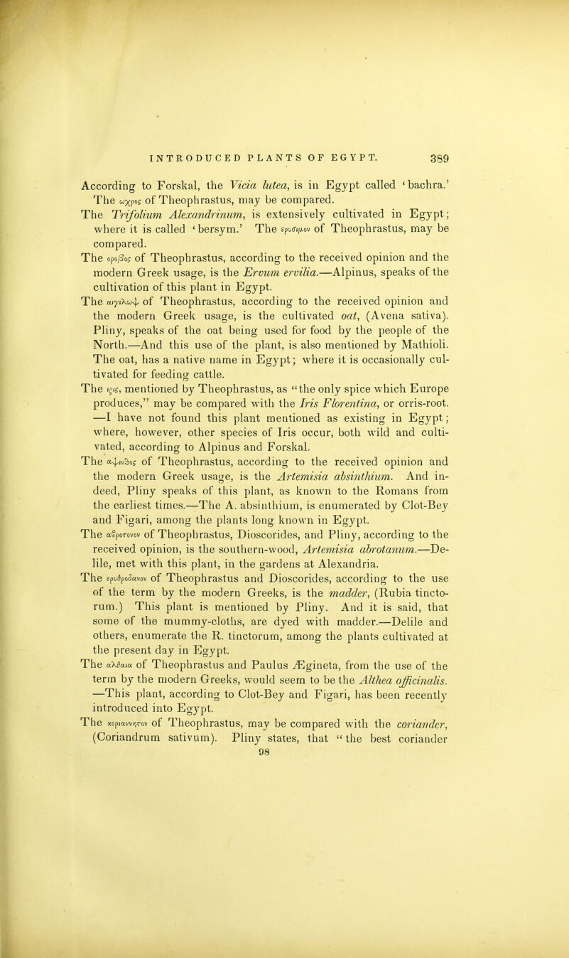 According to Forskal, the Vida lutea, is in Egypt called ‘bachra.’ The uxpos of Theophrastus, may be compared. The Trifolium Alexandrinum, is extensively cultivated in Egypt; where it is called ‘ bersym.’ The epud^ov of Theophrastus, may be compared. The opo/3os of Theophrastus, according to the received opinion and the modern Greek usage, is the Ervum ervilia.—Alpinus, speaks of the cultivation of this plant in Egypt. The ai/iXu-^ °f Theophrastus, according to the received opinion and the modern Greek usage, is the cultivated oat, (Avena sativa). Pliny, speaks of the oat being used for food by the people of the North.—And this use of the plant, is also mentioned by Mathioli. The oat, has a native name in Egypt; where it is occasionally cul- tivated for feeding cattle. The ifi?, mentioned by Theophrastus, as “the only spice which Europe produces,” may be compared with the Iris Florentina, or orris-root. —I have not found this plant mentioned as existing in Egypt; where, however, other species of Iris occur, both wild and culti- vated, according to Alpinus and Forskal. The a^iv&os of Theophrastus, according to the received opinion and the modern Greek usage, is the Artemisia absinthium. And in- deed, Pliny speaks of this plant, as known to the Romans from the earliest times.—The A. absinthium, is enumerated by Clot-Bey and Figari, among the plants long known in Egypt. The agporovov of Theophrastus, Dioscorides, and Pliny, according to the received opinion, is the southern-wood, Artemisia abrotanum.—De- lile, met with this plant, in the gardens at Alexandria. The spufyofkvov of Theophrastus and Dioscorides, according to the use of the term by the modern Greeks, is the madder, (Rubia tincto- rum.) This plant is mentioned by Pliny. And it is said, that some of the mummy-cloths, are dyed with madder.—Delile and others, enumerate the R. tinctorum, among the plants cultivated at the present day in Egypt. The u\8cuu of Theophrastus and Paulus iEgineta, from the use of the term by the modern Greeks, would seem to be the Althea officinalis. —This plant, according to Clot-Bey and Figari, has been recently introduced into Egypt. The ?<opjavv7]‘rov of Theophrastus, may be compared with the coriander, (Coriandrum sativum). Pliny states, that “ the best coriander 98