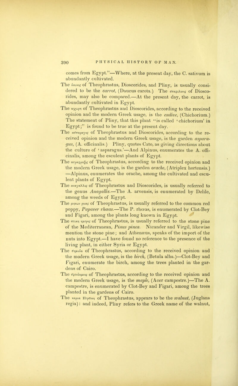 comes from Egypt.”—Where, at the present day, the C. sativum is abundantly cultivated. The ckuxos of Theophrastus, Dioscorides, and Pliny, is usually consi- dered to be the carrot, (Daucus carota.) The <s*a^\mg of Diosco- rides, may also be compared.—At the present day, the carrot, is abundantly cultivated in Egypt. The of Theophrastus and Dioscorides, according to the received opinion and the modern Greek usage, is the endive, (Chichorium.) The statement of Pliny, that this plant “is called ‘chichorium’ in Egypt;” is found to be true at the present day. The cafirapuyos of Theophrastus and Dioscorides, according to the re- ceived opinion and the modern Greek usage, is the garden aspara- gus, (A. officinalis.) Pliny, quotes Cato, as giving directions about the culture of ‘asparagus.’—And Alpinus, enumerates the A. offi- cinalis, among the esculent plants of Egypt. The arpacppa^ig of Theophrastus, according to the received opinion and the modern Greek usage, is the garden orache, (Atriplex hortensis.) —Alpinus, enumerates the orache, among the cultivated and escu- lent plants of Egypt. The avuyaXkis of Theophrastus and Dioscorides, is usually referred to the genus Anagallis.—The A. arvensis, is enumerated by Delile, among the weeds of Egypt. The MXwv poiag of Theophrastus, is usually referred to the common red poppy, Papaver rliceas.—The P. rhoeas, is enumerated by Clot-Bey and Figari, among the plants long known in Egypt. The tfsux'/j ■yjfxspog- of Theophrastus, is usually referred to the stone pine of the Mediterranean, Pinus pinea. Nicander and Virgil, likewise mention the stone pine ; and Athenseus, speaks of the import of the nuts into Egypt.—I have found no reference to the presence of the living plant, in either Syria or Egypt. The (fyiAvSct of Theophrastus, according to the received opinion and the modern Greek usage, is the birch, (Betula alba.)—Clot-Bey and Figari, enumerate the birch, among the trees planted in the gar- dens of Cairo. The tfpsvtkpvof of Theophrastus, according to the received opinion and the modern Greek usage, is the maple, (Acer campestre.)—The A. campestre, is enumerated by Clot-Bey and Figari, among the trees planted in the gardens of Cairo. The xapua mpo-ixy] of Theophrastus, appears to be the walnut, (Juglans regia): and indeed, Pliny refers to the Greek name of the walnut,