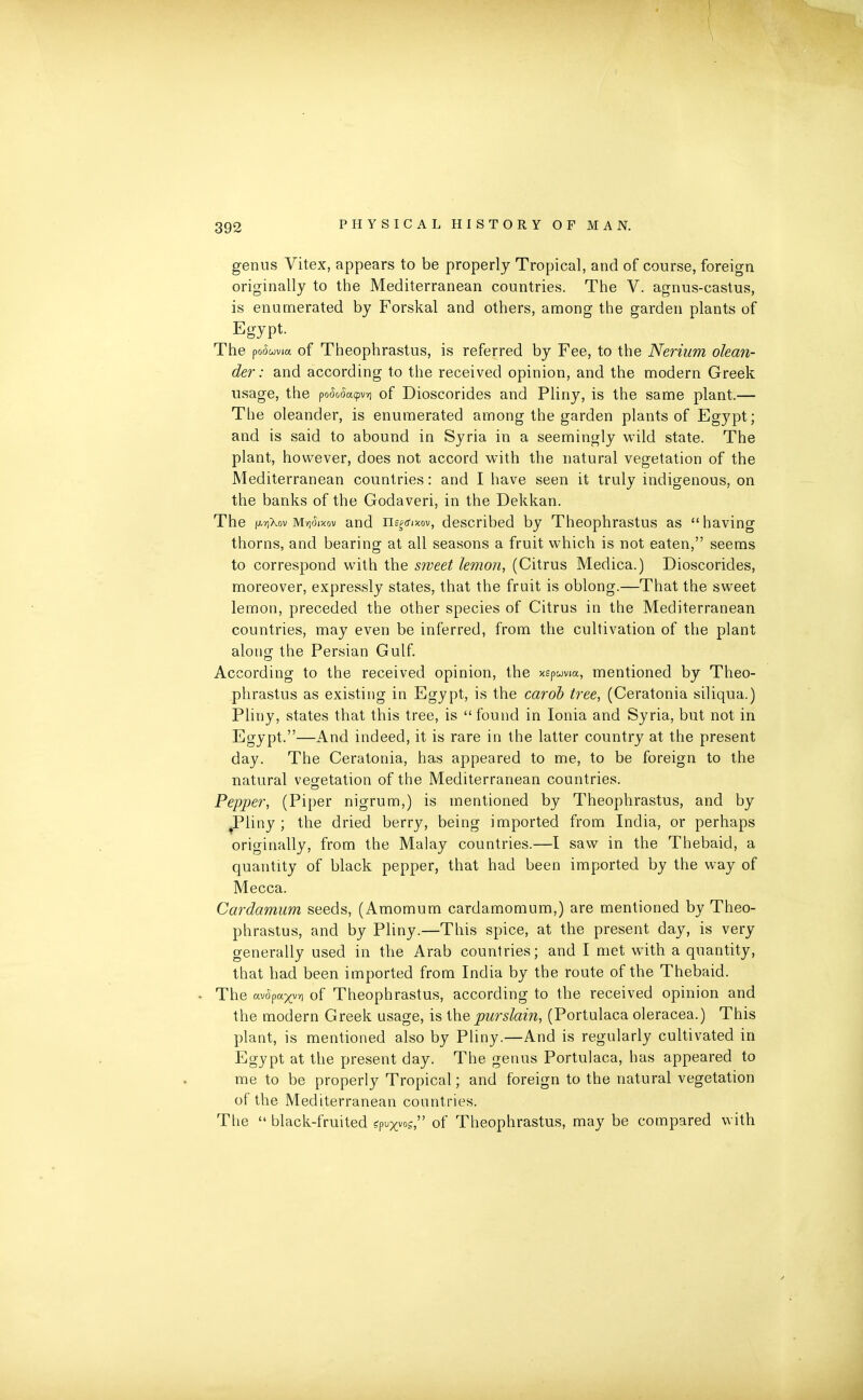 genus Vitex, appears to be properly Tropica], and of course, foreign originally to the Mediterranean countries. The V. agnus-castus, is enumerated by Forskal and others, among the garden plants of Egypt. The poSuviu of Theophrastus, is referred by Fee, to the Nerium olean- der: and according to the received opinion, and the modern Greek usage, the poSoSa<pv*i of Dioscorides and Pliny, is the same plant.— The oleander, is enumerated among the garden plants of Egypt; and is said to abound in Syria in a seemingly wild state. The plant, however, does not accord with the natural vegetation of the Mediterranean countries: and I have seen it truly indigenous, on the banks of the Godaveri, in the Dekkan. The fjwjXov Maikov and negrfixov, described by Theophrastus as “having thorns, and bearing at all seasons a fruit which is not eaten,” seems to correspond with the sweet lemon, (Citrus Medica.) Dioscorides, moreover, expressly states, that the fruit is oblong.—That the sweet lemon, preceded the other species of Citrus in the Mediterranean countries, may even be inferred, from the cultivation of the plant along the Persian Gulf. According to the received opinion, the xspuvia, mentioned by Theo- phrastus as existing in Egypt, is the carob tree, (Ceratonia siliqua.) Pliny, states that this tree, is “ found in Ionia and Syria, but not in Egypt.”—And indeed, it is rare in the latter country at the present day. The Ceratonia, has appeared to me, to be foreign to the natural vegetation of the Mediterranean countries. Pepper, (Piper nigrum,) is mentioned by Theophrastus, and by .Pliny; the dried berry, being imported from India, or perhaps originally, from the Malay countries.—I saw in the Thebaid, a quantity of black pepper, that had been imported by the way of Mecca. Cardamum seeds, (Amomum cardamomum,) are mentioned by Theo- phrastus, and by Pliny.—This spice, at the present day, is very generally used in the Arab countries; and I met with a quantity, that had been imported from India by the route of the Thebaid. The «v(5pa^vr) of Theophrastus, according to the received opinion and the modern Greek usage, is the pur slain, (Portulaca oleracea.) This plant, is mentioned also by Pliny.—And is regularly cultivated in Egypt at the present day. The genus Portulaca, has appeared to me to be properly Tropical; and foreign to the natural vegetation of the Mediterranean countries. The “ black-fruited qn^os,” of Theophrastus, may be compared with
