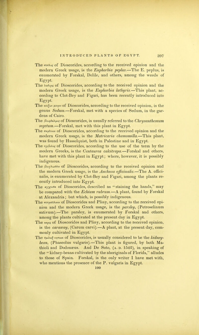 The *s‘ttXos of Dioscorides, according to the received opinion and the modern Greek usage, is the Euphorbia peplus.—The E. peplus, is enumerated by Forskal, Delile, and others, among the weeds of Egypt. The \aflvpig of Dioscorides, according to the received opinion and the modern Greek usage, is the Euphorbia lathyris.—This plant, ac- cording to Clot-Bey and Figari, has been recently introduced into Egypt. The asi^uv /xixpov of Dioscorides, according to the received opinion, is the genus Sedum.—Forskal, met with a species of Sedum, in the gar- dens of Cairo. The PovcpdaX^og of Dioscorides, is usually referred to the Chrysanthemum segetum.—Forskal, met with this plant in Egypt. The irap^sviov of Dioscorides, according to the received opinion and the modern Greek usage, is the Matricaria chamornilla.—This plant, was found by Hasselquist, both in Palestine and in Egypt. The <r£i/3oXos of Dioscorides, according to the use of the term by the modern Greeks, is the Centaurea calcitrapa.—Forskal and others, have met with this plant in Egypt; where, however, it is possibly indigenous. The fiovyXu&ffov of Dioscorides, according to the received opinion and the modern Greek usage, is the Anchusa officinalis.—The A. offici- nalis, is enumerated by Clot-Bey and Figari, among the plants re- cently introduced into Egypt. The a.yxmga of Dioscorides, described as “staining the hands,” may be compared with the Echium rubrum.—A plant, found by Forskal at Alexandria; but which, is possibly indigenous. The -irsrporfeXivov of Dioscorides and Pliny, according to the received opi- nion and the modern Greek usage, is the parsley, (Petroselinum sativum).—The parsley, is enumerated by Forskal and others, among the plants cultivated at the present day in Egypt. The xapog of Dioscorides and Pliny, according to the received opinion, is the caraway, (Carum carvi).—A plant, at the present day, com- monly cultivated in Egypt. The rfpuXft? y.Yiircau of Dioscorides, is usually considered to be the kidney- bean, (Phaseolus vulgaris).—This plant is figured, by both Ma- thioli and Dodonaeus. And De Soto, (a. d. 1542), in speaking of the “ kidney-beans cultivated by the aboriginals of Florida,” alludes to those of Spain. Forskal, is the only writer I have met with, who mentions the presence of the P. vulgaris in Egypt. 100