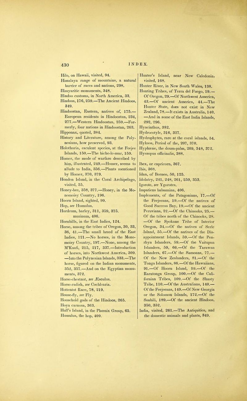 Hilo, on Hawaii, visited, 94. Himalaya range of mountains, a natural barrier of races and nations, 298. Ilimyaritio monuments, 348. Hindoo customs, in North America, 33. Hindoos, 176, 259.—The Ancient Hindoos, 349. Hindoostan, Eastern, natives of, 175.— European residents in Hindoostan, 234, 277.—Western Hindoostan, 259.—For- merly, four nations in Hindoostan, 263. Hipponax, quoted, 384. History and Literature, among the Poly- nesians, how preserved, 93. Holothuria, esculent species, at the Feejee Islands, 150.—The biche-le-mar, 159. Homer, the mode of warfare described by him, illustrated, 249.—Homer, seems to allude to India, 356.—Plants mentioned by Homer, 370, 379. Honden Island, in the Coral Archipelago, visited, 55. Honey-bee, 358, 377.—Honey, in the Mo- nomoisy Country, 196. Hoorn Island, sighted, 99. Hop, see Humulus. Hordeum, barley, 311, 359, 375. murinum, 406. Hornbills, in the East Indies, 124. Horse, among the tribes of Oregon, 30, 33, 36, 41.—The small breed of the East Indies, 121.—No horses, in the Mono- moisy Country, 197.—None, among the M’Kuafi, 215, 217, 337.—Introduction of horses, into Northwest America, 309. —Into the Polynesian Islands, 333.—The horse, figured on the Indian monuments, 352, 357.—And on the Egyptian monu- ments, 372. Horse-chestnut, see iEsculus. Horse-radish, see Cochlearia. Hottentot Race, 78, 219. House-fly, see Fly. Household gods of the Hindoos, 265. Hoya carnosa, 363. Hull’s Island, in the Phoenix Group, 65. Humulus, the hop, 409. Hunter’s Island, near New Caledonia, visited, 168. Hunter River, in New South Wales, 138. Hunting Tribes, of Terra del Fuego, 19.— Of Oregon, 29.—Of Northwest America, 43.—Of ancient America, 44.—The Hunter State, does not exist in New Zealand, 78.—It exists in Australia, 140. —And in some of the East India Islands, 292, 296. Hyacinthus, 382. Hydrocotyle, 316, 327. Hydrophytes, rare at the coral islands, 54. Hyksos, Period of the, 207, 370. Hyphsene, the doum-palm, 209, 348, 372. Hyssopus officinalis, 388. Ibex, or capricorn, 367. Ibis, 368. Idan, of Borneo, 50, 125. Idolatry, 241, 248, 261, 259, 353. Igorote, see Ygorotes. Impatiens balsamina, 406. Implements, of the Patagonians, 17.—Of the Feejeeans, 19.—Of the natives of Good Success Bay, 19.—Of the ancient Peruvians, 22.—Of the Chinooks, 25.— Of the tribes north of the Chinooks, 28. —Of the Spokane Tribe of Interior Oregon, 34.—Of the natives of Serle Island, 55.—Of the natives of the Dis- appointment Islands, 59.—Of the Pen- rhyn Islanders, 59.—Of the Vaitupan Islanders, 59, 66.—Of the Tarawan Islanders, 67.—Of the Samoans, 77.— Of the New Zealanders, 81.—Of the Tonga Islanders, 86.—Of the Hawaiians, 91.—Of Hoorn Island, 99.—Of the Raratonga Group, 100.—Of the Cali- fornian Tribes, 109.—Of the Shasty Tribe, 110.—Of the Australians, 140.— Of the Feejeeans, 149.—Of New Georgia or the Solomon Islands, 172.—Of the Soahili, 189.—Of the ancient Hindoos, 350, 352. India, visited, 261.—The Antiquities, and the domestic animals and plants, 349.