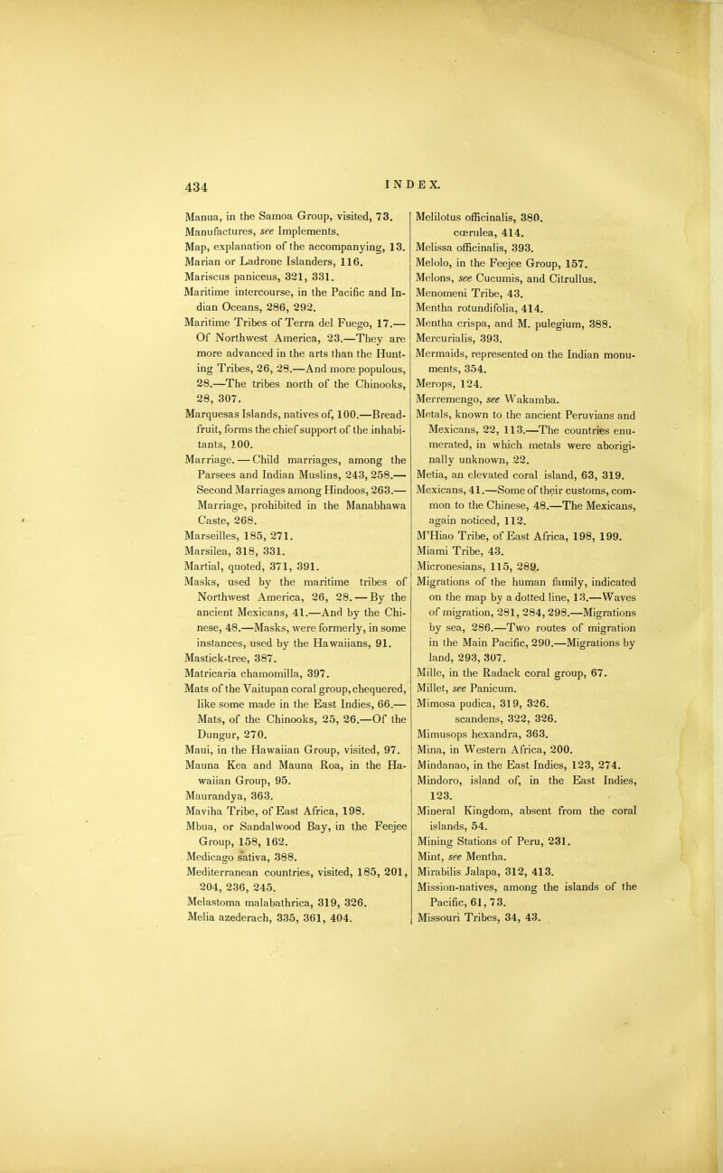 Manua, in the Samoa Group, visited, 73. Manufactures, see Implements. Map, explanation of the accompanying, 13. Marian or Ladrone Islanders, 116. Mariscus paniceus, 321, 331. Maritime intercourse, in the Pacific and In- dian Oceans, 286, 292. Maritime Tribes of Terra del Fuego, 17.— Of Northwest America, 23.—They are more advanced in the arts than the Hunt- ing Tribes, 26, 28.—And more populous, 28.—The tribes north of the Chinooks, 28, 307. Marquesas Islands, natives of, 100.—Bread- fruit, forms the chief support of the inhabi- tants, 100. Marriage. — Child marriages, among the Parsees and Indian Muslins, 243, 258.— Second Marriages among Hindoos, 263.— Marriage, prohibited in the Manabhawa Caste, 268. Marseilles, 185, 271. Marsilea, 318, 331. Martial, quoted, 371, 391. Masks, used by the maritime tribes of Northwest America, 26, 28. — By the ancient Mexicans, 41.—And by the Chi- nese, 48.—Masks, were formerly, in some instances, used by the Hawaiians, 91. Mastick-tree, 387. Matricaria chamomilla, 397. Mats of the Vaitupan coral group, chequered, like some made in the East Indies, 66.— Mats, of the Chinooks, 25, 26.—Of the Dungur, 270. Maui, in the Hawaiian Group, visited, 97. Mauna Kea and Mauna Roa, in the Ha- waiian Group, 95. Maurandya, 363. Maviha Tribe, of East Africa, 198. Mbua, or Sandalwood Bay, in the Feejee Group, 158, 162. Medicago s'ativa, 388. Mediterranean countries, visited, 185, 201, 204, 236, 245. Melastoma malabathrica, 319, 326. Melia azederach, 335, 361, 404. Melilotus officinalis, 380. ccerulea, 414. Melissa officinalis, 393. Melolo, in the Feejee Group, 157. Melons, see Cucumis, and Citrullus. Menomeni Tribe, 43. Mentha rotundifolia, 414. Mentha crispa, and M. pulegium, 388. Mercurialis, 393. Mermaids, represented on the Indian monu- ments, 354. Merops, 124. Merremengo, see Wakamba. Metals, known to the ancient Peruvians and Mexicans, 22, 113.—The countries enu- merated, in which metals were aborigi- nally unknown, 22. Metia, an elevated coral island, 63, 319. Mexicans, 41.—Some of their customs, com- mon to the Chinese, 48.—The Mexicans, again noticed, 112. M’Hiao Tribe, of East Africa, 198, 199. Miami Tribe, 43. Micronesians, 115, 289. Migrations of the human family, indicated on the map by a dotted line, 13.—Waves of migration, 281, 284, 298.—Migrations by sea, 286.—Two routes of migration in the Main Pacific, 290.—Migrations by land, 293, 307. Mille, in the Radack coral group, 67. Millet, see Panicum. Mimosa pudica, 319, 326. scandens, 322, 326. Mimusops hexandra, 363. Mina, in Western Africa, 200. Mindanao, in the East Indies, 123, 274. Mindoro, island of, in the East Indies, 123. Mineral Kingdom, absent from the coral islands, 54. Mining Stations of Peru, 231. Mint, see Mentha. Mirabilis Jalapa, 312, 413. Mission-natives, among the islands of the Pacific, 61,73. Missouri Tribes, 34, 43.