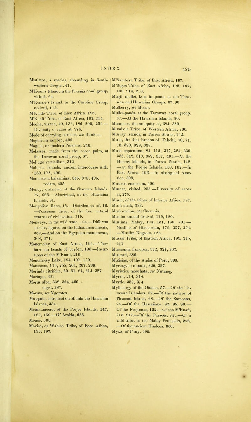 Mistletoe, a species, abounding in South- western Oregon, 41. M’Kean’s Island, in the Phoenix coral group, visited, 64. M’Kenzie’s Island, in the Caroline Group, noticed, 115. M’Kindo Tribe, of East Africa, 198. M’Kuafi Tribe, of East Africa, 193, 214. Mocha, visited, 49, 136, 186, 209, 252.— Diversity of races at, 275. Mode of carrying burdens, see Burdens. Mogorium sambac, 406. Moguls, or modern Persians, 240. Molasses, made from the cocoa palm, at the Tarawan coral group, 67. Mollugo verticillata, 312. Molucca Islands, ancient intercourse with, ■ 169, 178, 400. Momordica balsamina, 345, 375, 405. pedata, 405. Money, unknown at the Samoan Islands, 77, 285.—Aboriginal, at the Hawaiian Islands, 91. Mongolian Race, 15.—Distribution of, 16. —Possesses three, of the four natural centres of civilization, 310. Monkeys, in the wild state, 124.—Different species, figured on the Indian monuments, 352.—And on the Egyptian monuments, 368, 371. Monomoisy of East Africa, 194.—They have no beasts of burden, 195.—Incur- sions of the M’Kuafi, 216. Monomoisy Lake, 194, 197, 199. Monsoons, 116, 255, 261, 267, 289. Morinda citrifolia, 60, 61, 64, 314, 327. Moringa, 361. Morus alba, 338, 364, 400. • nigra, 387. Moruts, see Ygorotes. Mosquito, introduction of, into the Hawaiian Islands, 334. Mountaineers, of the Feejee Islands, 147, 160, 169.—Of Arabia, 255. Mouse, 333. Movisa, or Wabiza Tribe, of East Africa, 196, 197. M’Sambara Tribe, of East Africa, 197. M’Sigua Tribe, of East Africa, 192, 197, 198, 214, 216. Mugil, mullet, kept in ponds at the Tara- wan and Hawaiian Groups, 67, 90. Mulberry, see Morus. Mullet-ponds, at the Tarawan coral group, 67.—At the Hawaiian Islands, 90. Mummies, the antiquity of, 384, 389. Mundjola Tribe, of Western Africa, 200. Murray Islands, in Torres Straits, 142. Musa, the fehi banana of Taheiti, 70, 71, 73, 320, 329, 338. Musa sapientum, 84, 115, 317, 324, 330, 338, 342, 348, 352, 357, 401.—At the Murray Islands, in Torres Straits, 142. —At the Feejee Islands, 150, 162.—In East Africa, 193.—In aboriginal Ame- rica, 309. Muscari comosum, 406. Muscat, visited, 255.—Diversity of races at, 275. Music, of the tribes of Interior Africa, 197. Musk duck, 333. Musk-melon, see Cucumis. Muslim annual festival, 179, 180. Muslims, Malay, 124, 131, 136, 291.— Muslims of Hindoostan, 179, 257, 264. —Muslim Negroes, 185. Mussai Tribe, of Eastern Africa, 193, 215, 217. Musssenda frondosa, 322, 327, 362. Mustard, 386. Mutisias, of the Andes of Peru, 300. Myriogyne minuta, 320, 327. Myristica moschata, see Nutmeg. Myrrh, 214, 378. Myrtle, 359, 374. Mythology of the Otuans, 57.—Of the Ta- rawan Islanders, 67.—Of the natives of Pleasant Island, ,68.—Of the Samoans, 74. —Of the Plawaiians, 92, 95, 96.— Of the Feejeeans, 152.—Of the M’Kuafi, 215, 217.—Of the Parsees, 241.—Of a wild tribe, in the Malay Peninsula, 296. —Of the ancient Hindoos, 350. Myxa, of Pliny, 399.