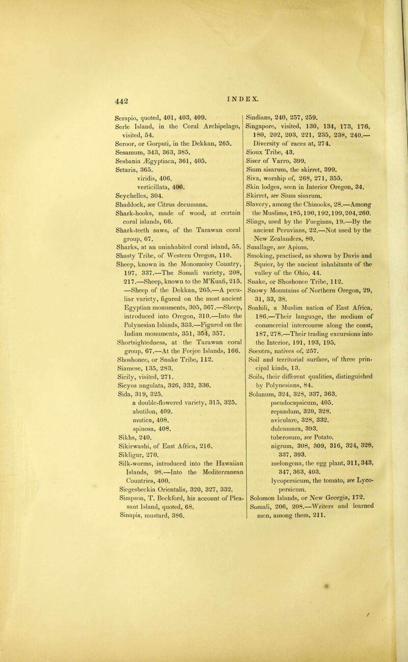 Serapio, quoted, 401, 403, 409. Serle Island, in the Coral Archipelago, visited, 54. Seroor, or Gorputi, in the Dekkan, 265. Sesamum, 343, 363, 385. Sesbania yEgyptiaca, 361, 405. Setaria, 365. viridis, 406. verticillata, 406. Seychelles, 304. Shaddock, see Citrus decumana. Shark-hooks, made of wood, at certain coral islands, 66. Shark-teeth saws, of the Tarawan coral group, 67. Sharks, at an uninhabited coral island, 55. Shasty Tribe, of Western Oregon, 110. Sheep, known in the Monomoisy Country, 197, 337.—The Somali variety, 208, 217.—Sheep, known to the M’Kuafi, 215. —Sheep of the Dekkan, 265.—A pecu- liar variety, figured on the most ancient Egyptian monuments, 305, 367.—Sheep, introduced into Oregon, 310.—Into the Polynesian Islands, 333.—Figured on the Indian monuments, 351, 354, 357. Shortsightedness, at the Tarawan coral group, 67.—At the Feejee Islands, 166. Shoshonee, or Snake Tribe, 112. Siamese, 135, 283. Sicily, visited, 271. Sicyos angulata, 326, 332, 336. Sida, 319, 325. a double-flowered variety, 315, 325. abutilon, 409. mutica, 408. spinosa, 408. Sikhs, 240. Sikirwashi, of East Africa, 216. Sikligur, 270. Silk-worms, introduced into the Hawaiian Islands, 98.—Into the Mediterranean Countries, 400. Siegesbeckia Orientalis, 320, 327, 332. Simpson, T. Beckford, his account of Plea- sant Island, quoted, 68. Sinapis, mustard, 386. Sindians, 240, 257, 259. Singapore, visited, 130, 134, 173, 176, 180, 202, 203, 221, 235, 238, 240.— Diversity of races at, 274. Sioux Tribe, 43. Siser of Varro, 399. Sium sisarum, the skirret, 399. Siva, worship of, 268, 271, 355. Skin lodges, seen in Interior Oregon, 34. Skirret, see Sium sisarum. Slavery, among the Chinooks, 28.—Among the Muslims, 185,190,192,199,204,260. Slings, used by the Fuegians, 19.—By the ancient Peruvians, 22.—Not used by the New Zealanders, 80. Smallage, see Apium. Smoking, practised, as shown by Davis and Squier, by the ancient inhabitants of the valley of the Ohio, 44. Snake, or Shoshonee Tribe, 112. Snowy Mountains of Northern Oregon, 29, 31, 33, 38. Soahili, a Muslim nation of East Africa, 186. —Their language, the medium of commercial intercourse along the coast, 187, 278.—Their trading excursions into the Interior, 191, 193, 195. Socotra, natives of, 257. Soil and territorial surface, of three prin- cipal kinds, 13. Soils, their different qualities, distinguished by Polynesians, 84. Solanum, 324, 328, 337, 363. pseudocapsicum, 405. repandum, 320, 328. aviculare, 328, 332. dulcamara, 393. tuberosum, see Potato, nigrum, 308, 309, 316, 324, 328, 337, 393. melongena, the egg plant, 311, 343, 347, 363, 403. lycopersicum, the tomato, see Lyco- persicum. Solomon Islands, or New Georgia, 172. Somali, 206, 208.—Writers and learned men, among them, 211. /