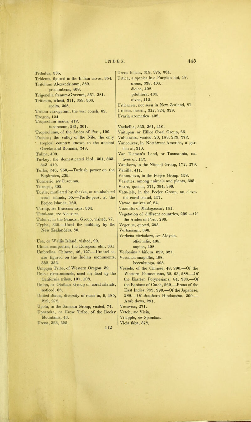 Tribulus, 335. Tridents, figured in the Indian caves, 354. Trifolium Alexandrinum, 389. procumbens, 408. Trigonella faenum-Grsecum, 361, 381. Triticum, wheat, 311, 359, 368. spelta, 368. Tritom variegatum, the war conch, 62. Trogon, 124. Tropseolum maius, 412. tuberosum, 231, 301. Tropseolums, of the Andes of Peru, 100. Tropics; the valley of the Nile, the only ' tropical country known to the ancient Greeks and Romans, 248. Tulipa, 409. Turkey, the domesticated bird, 301, 333, 343, 410. Turks, 246, 250.—Turkish power on the Euphrates, 239. Turmeric, see Curcuma. Turnspit, 305. Turtle, mutilated by sharks, at uninhabited coral islands, 55.—Turtle-pens, at the Feejee Islands, 160. Turnip, see Brassica rapa, 334. Tutui-nut, see Aleurites. Tutuila, in the Samoan Group, visited, 77. Typha, 339.—Used for building, by the New Zealanders, 80. Uea, or Wallis Island, visited, 99. Ulmus campestris, the European elm, 381. Umbrellas, Chinese, 46, 127.—Umbrellas, are figured on the Indian monuments, 352, 353. Umpqua Tribe, of Western Oregon, 39. Unio; river-mussels, used for food by the California tribes, 107, 108. Union, or Otafuan Group of coral islands, noticed, 66. United States, diversity of races in, 9, 185, 272, 278. Upolu, in the Samoan Group, visited, 74. Upsaroka, or Crow Tribe, of the Rocky Mountains, 43. Ui’ena, 323, 325. Urena lobata, 319, 325, 334. Urtica, a species in a Fuegian hut, 18. urens, 338, 403. dioica, 408. pilulifera, 408. nivea, 412. Urticacese, not seen in New Zealand, 81. Urticac. incert., 322, 324, 329. Uvaria aromatica, 402. Vachellia, 335, 361, 410. Yaitupan, or Ellice Coral Group, 66. Valparaiso, visited, 20, 183, 229, 272. Vancouver, in Northwest America, a gar- den at, 310. Van Diemen’s Land, or Tasmannia, na- tives of, 142. Vanikoro, in the Nitendi Group, 172, 279. Vanilla, 411. Vanua-levu, in the Feejee Group, 158. Varieties, among animals and plants, 305. Varro, quoted, 371, 394, 399. Vatu-lele, in the Feejee Group, an eleva- ted coral island, 157. Vavao, natives of, 84. Vazimba of Madagascar, 181. Vegetation of different countries, 299.—Of the Andes of Peru, 299. Vegetius, quoted, 393. Verbascum, 396. Verbena citriodora, see Aloysia. officinalis, 408. supina, 408. Verbesina'f biflora, 322, 327. Veronica anagallis, 408. beccabunga, 408. Vessels, of the Chinese, 48, 290.—Of the Western Paumotuans, 62, 63, 288.—Of the Eastern Polynesians, 84, 288.—-Of the Banians of Cutch, 260.—Proas of the East Indies, 282, 290.—Of the Japanese, 288.—Of Southern Hindoostan, 290.— Arab dows, 291. Vesuvius, 271. Vetch, see Vicia. Vi-apple, see Spondias. Vicia faba, 378. 112