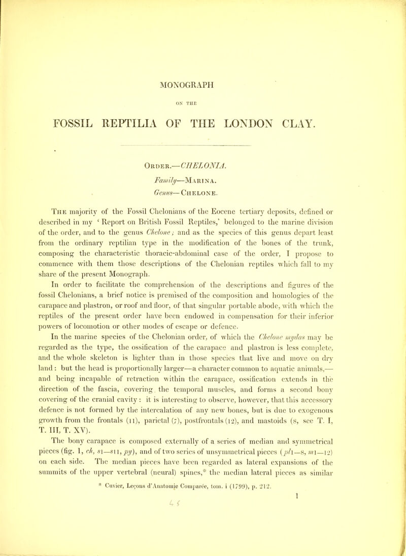 ON TUB FOSSIL REPTILIA OF THE LONDON CLAY. Oii\)^Vi.—CllELONIA. Fam ily—M a r i n a . Genus— Chelone. The majority of the Fossil Clielonians of the Eocene tertiary deposits, defined or described in my ‘ Report on British Fossil Reptiles,’ belong-ed to the marine division of the order, and to the genns Chelone; and as the species of this genus depart least from the ordinary reptilian type in the modification of the Ijones of the trunk, composing the characteristic thoracic-abdominal case of the order, I propose to commence with them those descriptions of the Chelonian reptiles which fall to my share of the present Monograph. In order to facilitate the comprehension of the descriptions and figures of the fossil Clielonians, a brief notice is premised of the composition and homologies of the carapace and plastron, or roof and floor, of that singular portable abode, with which the reptiles of the present order have lieen endowed in compensation for their inferior powers of locomotion or other modes of escape or defence. In the marine species of the Chelonian order, of which the Chelone mjjdas may lie regarded as the type, the ossification of the carapace and plastron is less complete, and the whole skeleton is lighter than in those species that live and move on dry land ; but the head is proportionally larger—a character common to aquatic animals,— and being incapable of retraction within the carapace, ossification extends in the direction of the fascia, covering the temporal muscles, and forms a second bony covering of the cranial cavity : it is interesting to observe, however, that this accessory defence is not formed by the intercalation of any new bones, but is due to exogenous growth from tlie frontals (ii), parietal (7), postfrontals (12), and mastoids (8, see T. I, T. Ill, T. XV). The bony carapace is composed externally of a series of median and symmetrical pieces (fig. 1, ch,, .51—.S'ii,yi//), and of two series of unsymmetrical jiieces (y;/i_s, wi—12) on each side. The median ])ieces have been regarded as lateral expansions of the summits of the iqiper vertebral (neural) spines,* the median lateral pieces as similar * Cuvier, Lecons d’Anatomic Coniparee, tom. i (1799), p. 212.