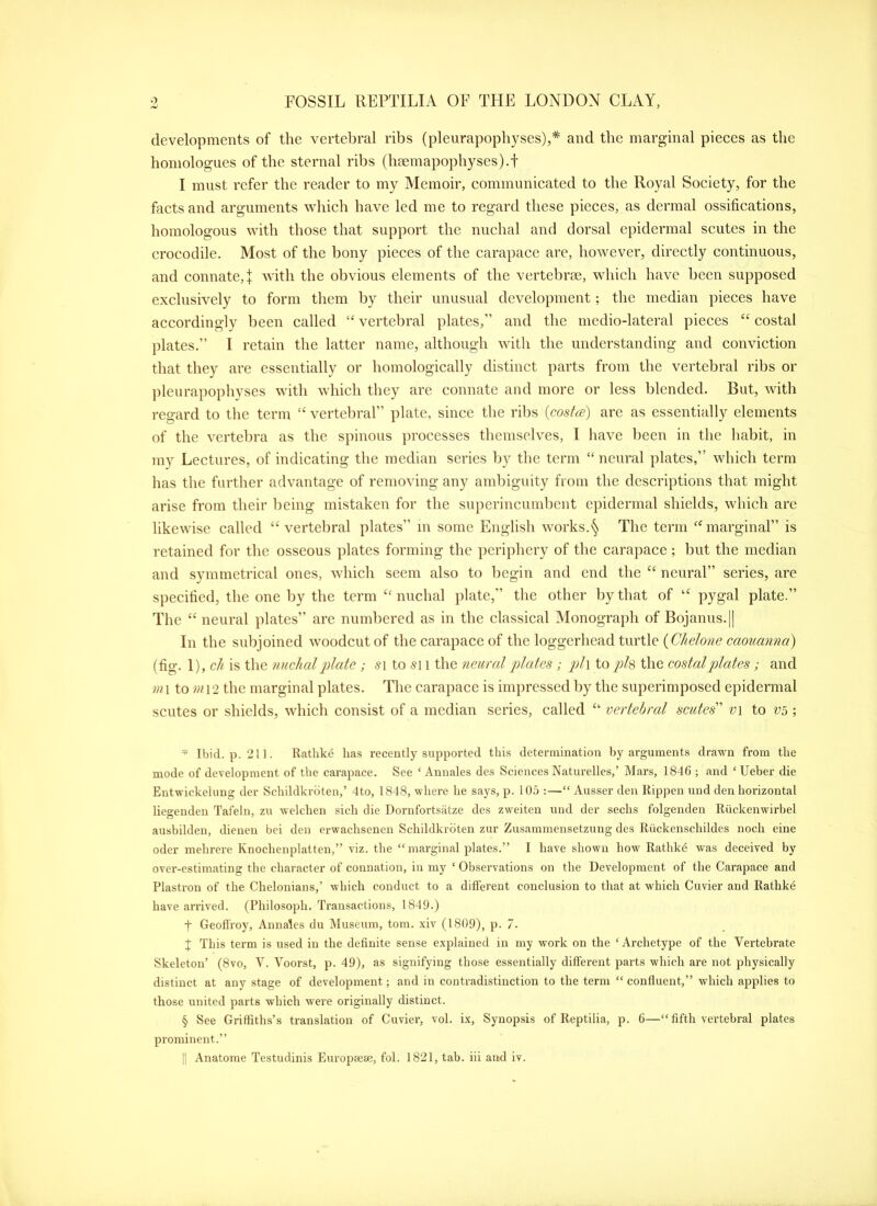 developments of the vertebral ribs (pleurapophyses),* and the marginal pieces as the honiologues of the sternal ribs (haemapophyses).t I mnst refer the reader to my Memoir, communicated to the Royal Society, for the facts and arguments wliich have led me to regard these pieces, as dermal ossifications, homologous with those that support the nuchal and dorsal epidermal scutes in the crocodile. Most of the bony pieces of the carapace are, however, directly continuous, and connate,]: with the obvious elements of the vertebrae, which have been supposed exclusively to form them by their unusual development; the median pieces have accordingly been called “ vertebral plates,” and the medio-lateral pieces “ costal plates.” I retain the latter name, although with the understanding and conviction that they are essentially or homologically distinct parts from the vertebral ribs or pleurapophyses with which they are connate and more or less blended. But, with regard to the term “ vertebral” plate, since the ribs {costa) are as essentially elements of the vertebra as the spinous processes themselves, I have been in the habit, in my Lectures, of indicating the median series by the term “ neural plates,” which term has the further advantage of removing any ambiguity from the descriptions that might arise from their being mistaken for the superincumbent epidermal shields, which are likewise called “vertebral plates” m some English works.§ The term “marginal” is retained for the osseous ])latcs forming the periphery of the carapace; l)ut the median and symmetrical ones, which seem also to begin and end the “ neural” series, are specified, the one by the term “ nuchal plate,” the other by that of “ pygal plate.” The “ neural plates” are numbered as in the classical Monograph of Bojanus.|| In the subjoined woodcut of the carapace of the loggerhead turtle (fig. \),ch is the nuchal plate; -si to -si i the neural plates ; />/i to p>h the eostal plates; and m\ to ni\2 the marginal plates. The carapace is im])ressed by the superimposed epidermal scutes or shields, which consist of a median series, called “ vertebral scutes' v\ to V5 ; Ibid. p. 211. Rathke lias recently supported this determination by arguments drawn from the mode of development of the carapace. See ‘ Anuales des Sciences Naturelles,’ Mars, 1846 ; and ‘Ueber die Entwickelung der Schildkrdten,’ 4to, 1848, where he says, p. 105 :—“ Ausser den Rippen und den horizontal liegenden Tafeln, zu welcben sich die Dornfortsiitze des zweiten und der sechs folgenden Riickenwirbel ausbilden, dienen bei den erwachsenen Schildkidten zur Zusammensetzung des Riickenschildes noch eine Oder mehrere Knochenplatten,” viz. the “ marginal plates.” I have shown how Rathke was deceived by over-estimating the character of connation, in my ‘ Observations on the Development of the Carapace and Plastron of the Chelonians,’ which conduct to a different conclusion to that at which Cuvier and Rathke have arrived. (Philosoph. Transactions, 1849.) t Geofi'roy, Annales du Museum, tom. xiv (1809), p. 7. J This term is used in the definite sense explained in my work on the ‘Archetype of the Vertebrate Skeleton’ (8vo, V. Voorst, p. 49), as signifying those essentially different parts which are not physically distinct at any stage of development; and in contradistinction to the term “ confluent,” which applies to those united parts which were originally distinct. § See Griffiths’s translation of Cuvier, vol. ix. Synopsis of Reptilia, p. 6—“fifth vertebral plates prominent.”