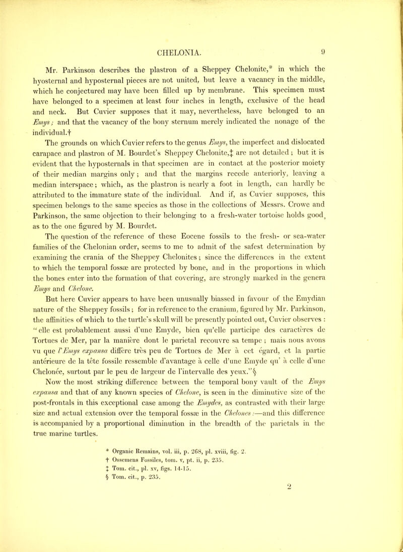 Mr. Parkinson describes the plastron of a Sheppey Chelonite,^ in which the hyosternal and hyposternal pieces are not united, but leave a vacancy in the middle, which he conjectured may have been filled up by membrane. This specimen must have belonged to a specimen at least four inches in length, exclusive of the head and neck. But Cuvier supposes that it may, nevertheless, have belonged to an Emys; and that the vacancy of the bony sternum merely indicated the nonage of the individual.t The grounds on which Cuvier refers to the genus Emys, the imperfect and dislocated carapace and plastron of M. Bourdet’s Sheppey Chelonite,;|! are not detailed ; but it is evident that the hyposternals in that specimen are in contact at the posterior moiety of their median margins only ; and that the margins recede anteriorly, leaving a median interspace; which, as the plastron is nearly a foot in length, can hardly be attributed to the immature state of the individual. And if, as Cuvier supposes, this specimen belongs to the same species as those in the collections of Messrs. Crowe and Parkinson, the same objection to their belonging to a fresh-water tortoise holds good, as to the one figured by M. Bourdet. The question of the reference of these Eocene fossils to the fresh- or sea-water families of the Chelonian order, seems to me to admit of the safest determination by examining the crania of the Sheppey Chelonites; since the differences in the extent to which the temporal fossae are protected by bone, and in the proportions in which the bones enter into the formation of that covering, are strongly marked in the genera Emys and ClieJone. But here Cuvier appears to have been unusually biassed in favour of the Emydian nature of the Sheppey fossils; for in reference to the cranium, figured by Mr. Parkinson, the affinities of which to the turtle’s skull will be presently pointed out, Cuvier observes ; elle est probablement aussi d’unc Emyde, bien qffielle participe des caracteres de Tortues de Mer, par la manierc dont le parietal recouvre sa tempe ; mais nous avons vu que rEmys exjjansa differe tres peu de Tortues de Mer a cet egard, et la partie anterieure de la tete fossile resscmblc d’avantage a celle d’une Emyde qu’ a celle d’une Chelonee, surtout par le peu de largeur de I’intervalle des yeux.”§ Now the most striking difference between the temporal bony vault of the Emys expansa and that of any known species of Chelone, is seen in the diminutive size of the post-frontals in this exceptional case among the Ernydes, as contrasted with their large size and actual extension over the temporal fossae in the Chdones:—and this difference is accompanied by a proportional diminution in the breadth of the parietals in the true marine turtles. * Organic Remains, vol. iii, p. 2C8, pi. xviii, fig. 2. t Ossemens Fossiles, tom. v, pt. ii, p. 235. t Tom. cit., pi. XV, figs. 14-15. § Tom. cit., p. 235.