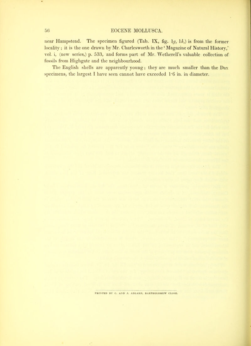 near Hampstead. The specimen figured (Tab. IX, fig. \g, 1/^,) is from the former locality ; it is the one drawn by Mr. Charlesworth in the ‘ Magazine of Natural History,’ vol. i, (new series,) p. 533, and forms part of Mr. Wetherell’s valuable collection of fossils from Highgate and the neighbourhood. The English shells are apparently young; they are much smaller than the Dax specimens, the largest I have seen cannot have exceeded E6 in. in diameter. PRINTED BY C. AND J. ADLARD, BARTHOLOMEW CLOSE.