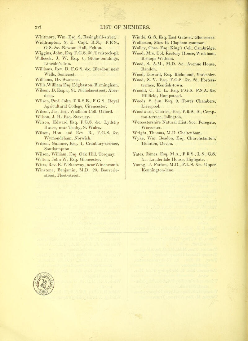 Whitmore, Wm. Esq. 2, Basinghall-street. Widdrington, S. E. Capt. R.N., F.R S., G.S. &c. Newton Hall, Felton. M^iggins, John, Esq. F.G.S. 30, Tavistock-pl. Willcock, J. W. Esq. 6, Stone-buildings, Lincoln’s Inn. M’illiams, Rev. D. F.G.S. &c. Bleadon, near Wells, Somerset. Williams, Dr. Swansea. Wills,William Esq. Edgbaston, Birmingham. Whlson, D. Esq. 5, St. Nicholas-street, Aber- deen. Wilson, Prof. John F.R.S.E., F.G.S. Royal Agricultural College, Cirencester. Wilson, Jas. Esq. Wadham Coll. Oxford. Wilson, J. H. Esq. Staveley. Wilson, Edward Esq. F.G.S. &c. Lydstip House, near Tenby, S. W’ales. Wilson, Hon. and Rev. R., F.G.S. &c. Wymondeham, Norwich. Wilson, Sumner, Esq. 1, Cranbury-terrace, Southampton, Wilson, William, Esq. Oak Hill, Torquay. Wilton, John W. Esq. Gloucester. Witts, Rev. E. F. Stanway, near Winchcomb. Winstone, Benjamin, M.D. 20, Bouverie- street. Fleet-street. Wintle, G. S. Esq. East Gate-st. Gloucester. Wollaston, Miss H. Clapham-common. Woolley, Chas. Esq. King’s Coll. Cambridge. Wood, Mrs. Col. Rectory House, Wrekham, Bishops Witham. Wood, S. A.M., M.D. &c. Avenue House, Bandon. Wood, Edward, Esq. Richmond, Yorkshire. Wood, S. V. Esq. F.G.S. &c. 28, Fortess- terrace, Kentish-town. Woodd, C. H. L. Esq. F.G.S. F.S A. &c. Hillfield, Hampstead. Woods, S. jun. Esq. 9, Tower Chambers, Liverpool. Woodward, Charles, Esq. F.R.S. 10, Comp- ton-terrace, Islington. Worcestershire Natural Hist. Soc. Foregate, Worcester. Wright, Thomas, M.D. Cheltenham. Wyke, Wm. Beadon, Esq. Churchstanton, Honiton, Devon. Yates, James, Esq. M.A., F.R.S., L.S., G.S. &c. Lauderdale House, Highgate. Young, J. Forbes, M.D., F.L.S. &c. Upper Kennington-lane.