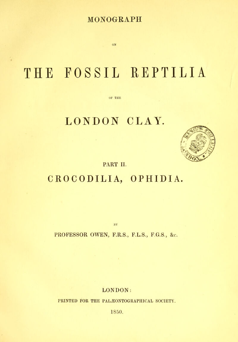 MONOGRAPH ON THE FOSSIL REPTILIA OF THE LONDON CLAY. PART II. CROCODILIA, OPHIDIA. BY PROFESSOR OWEN, F.R.S., F.L.S., F.G.S., &c. LONDON: PRINTED FOR THE PALiEONTOGRAPIIICAL SOCIETY. 1850.