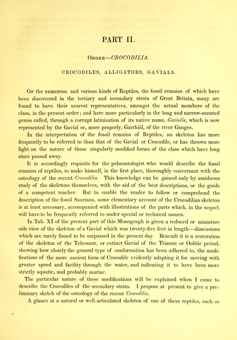 PART II. Order— CB 0 C 0 DILI A. CROCODILES, ALLIGATORS, GAVIALS. Of the numerous and various kinds of Reptiles, the fossil remains of which have been discovered in the tertiary and secondary strata of Great Britain, many are found to have their nearest representatives, amongst the actual members of the class, in the present order; and here more particularly in the long and narrow-snouted genus called, through a corrupt latinization of its native name, Gavialis, which is now represented by the Gavial or, more properly, Garrhial, of the river Ganges. In the interpretation of the fossil remains of Reptiles, no skeleton has more frequently to be referred to than that of the Gavial or Crocodile, or has thrown more light on the nature of those singularly modified forms of the class which have long since passed away. It is accordingly requisite for the palaeontologist who would describe the fossil remains of reptiles, to make himself, in the first place, thoroughly conversant with the osteology of the recent Crocodilia. This knowledge can be gained only by assiduous study of the skeletons themselves, with the aid of the best descriptions, or the guide of a competent teacher. But to enable the reader to follow or comprehend the description of the fossil Saurians, some elementary account of the Crocodilian skeleton is at least necessary, accompanied with illustrations of the parts which, in the sequel, will have to be frequently referred to under special or technical names. In Tab. XI of the present part of this Monogragh is given a reduced or miniature side view of the skeleton of a Gavial which was twenty-five feet in length—dimensions which are rarely found to be surpassed in the present day. Beneath it is a restoration of the skeleton of the Teleosaur, or extinct Gavial of the Triassic or Oolitic period, showing how closely the general type of conformation has been adhered to, the modi- fications of the more ancient form of Crocodile evidently adapting it for moving with greater speed and facility through the water, and indicating it to have been more strictly aquatic, and probably marine. The particular nature of these modifications will be explained when I come to describe the Crocodiles of the secondary strata. I propose at present to give a pre- liminary sketch of the osteology of the recent Crocodilia. A glance at a natural or well-articulated skeleton of one of these reptiles, such as