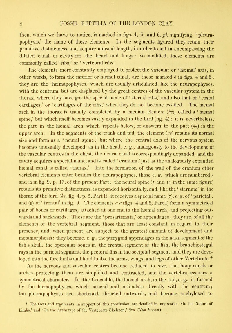 then, which we have to notice, is marked in figs. 4, 5, and 6, pi, signifying ‘ pleura- pophysis,’ the name of these elements. In the segments figured they retain their primitive distinctness, and acquire unusual length, in order to aid in encompassing the dilated canal or cavity for the heart and lungs: so modified, these elements are commonly called ‘ ribs,’ or ‘ vertebral ribs.’ The elements more constantly employed to protect the vascular or ‘ haemal’ axis, in other words, to form the inferior or haemal canal, are those marked It in figs. 4 and 6 : they are the 4 hsemapophyses,’ which are usually articulated, like the neurapophyses, with the centrum, but are displaced by the great centres of the vascular system in the thorax, where they have got the special name of‘ sternal ribs,’ and also that of ‘ costal cartilages,’ or ‘ cartilages of the ribs,’ when they do not become ossified. The haemal arch in the thorax is usually completed by a median element (/is), called a ‘haemal spine,’ but which itself becomes vastly expanded in the bird (fig. 4); it is, nevertheless, the part in the haemal arch which repeats below, or answers to the part (ns) in the upper arch. In the segments of the trunk and tail, the element (ns) retains its normal size and form as a ‘ neural spinebut where the central axis of the nervous system becomes unusually developed, as in the head, e. g., analogously to the development of the vascular centres in the chest, the neural canal is correspondingly expanded, and the cavity acquires a special name, and is called * cranium,’just as the analogously expanded haemal canal is called ‘ thorax.’ Into the formation of the wall of the cranium other vertebral elements enter besides the neurapophyses, those e. g. which are numbered 8 and 12 in fig. 9, p. 17, of the present Part; the neural spine (7 and 11 in the same figure) retains its primitive distinctness, is expanded horizontally, and, like the ‘ sternum’ in the thorax of the bird (As, fig. 4, p. 5, Part I), it receives a special name (7), e. g. of‘ parietal’, and (9) of ‘ frontal’ in fig. 9. The elements a a (figs. 4 and 6, Part I) form a symmetrical pair of bones or cartilages, attached at one end to the haemal arch, and projecting out- wards and backwards. These are the ‘ prosartcmata,’ or appendages; they are, of all the elements of the vertebral segment, those that are least constant in regard to their presence, and, when present, are subject to the greatest amount of development and metamorphosis: they become, e. g., the pterygoid appendages in the nasal segment of the fish’s skull, the opercular bones in the frontal segment of the fish, the branchiostegal rays in the parietal segment, the pectoral fins in the occipital segment, and they are deve- loped into the fore limbs and hind limbs, the arms, wings, and legs of other Vertebrata.* As the nervous and vascular centres become reduced in size, the bony canals or arches protecting them are simplified and contracted, and the vertebra assumes a symmetrical character. In the Crocodile, the haemal arch, in the tail, e. g., is formed by the hsemapophyses, which ascend and articulate directly with the centrum; the pleurapophyses are shortened, directed outwards, and become anchylosed to * The facts and arguments in support of this conclusion, are detailed in my works ‘ On the Nature of Limbs,’ and ‘On the Archetype of the Vertebrate Skeleton,’ 8vo (Van Voorst).