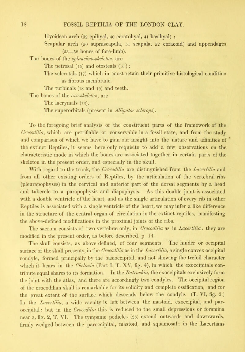 Hyoidean arch (39 epihyal, 40 ceratohyal, 41 basiliyal) ; Scapular arch (50 suprascapula, 51 scapula, 52 coracoid) and appendages (53—58 bones of fore-limb). The bones of the splanchno-skeleton, are The petrosal (16) and otosteals (ig') ; The sclerotals (17) which in most retain their primitive histological condition as fibrous membrane. The turbinals (18 and 19) and teeth. The bones of the exo-slceleton, are The lacrymals (73). The superorbitals (present in Alligator sclerops). To the foregoing brief analysis of the constituent parts of the framework of the Crocodilia, which are petrifiable or conservable in a fossil state, and from the study and comparison of which wre have to gain our insight into the nature and affinities of the extinct Reptiles, it seems here only requisite to add a few observations on the characteristic mode in which the bones are associated together in certain parts of the skeleton in the present order, and especially in the skull. With regard to the trunk, the Crocodilia are distinguished from the Lacertilia and from all other existing orders of Reptiles, by the articulation of the vertebral ribs (pleurapopliyses) in the cervical and anterior part of the dorsal segments by a head and tubercle to a parapophysis and diapophysis. As this double joint is associated with a double ventricle of the heart, and as the single articulation of every rib in other Reptiles is associated with a single ventricle of the heart, we may infer a like difference in the structure of the central organ of circulation in the extinct reptiles, manifesting the above-defined modifications in the proximal joints of the ribs. The sacrum consists of two vertebrae only, in Crocodilia as in Lacertilia: they are modified in the present order, as before described, p. Id. The skull consists, as above defined, of four segments. The hinder or occipital surface of the skull presents, in the Crocodilia as in the Lacertilia, a single convex occipital condyle, formed principally by the basioccipital, and not showing the trefoil character which it bears in the Chelonia (Part I, T. XV, fig. 4), in which the exoccipitals con- tribute equal shares to its formation. In the Batrachia, the exoccipitals exclusively form the joint with the atlas, and there are accordingly two condyles. The occipital region of the crocodilian skull is remarkable for its solidity and complete ossification, and for the great extent of the surface which descends below the condyle. (T. YI, fig. 2.) In the Lacertilia, a wide vacuity is left between the mastoid, exoccipital, and par- occipital : but in the Crocodilia this is reduced to the small depressions or foramina near 3, fig. 2, T. VI. The tympanic pedicles (28) extend outwards and downwards, firmly wedged between the paroccipital, mastoid, and squamosal; in the Lacertians