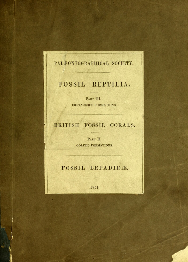 PALjEONTOGRAPHICAL society. FOSSIL REPTILIA. Part III. CRETACEOUS FORMATIONS. BRITISH FOSSIL CORALS. Part II. OOLITIC FORMATIONS. FOSSIL LEPADIDiE. 1851.