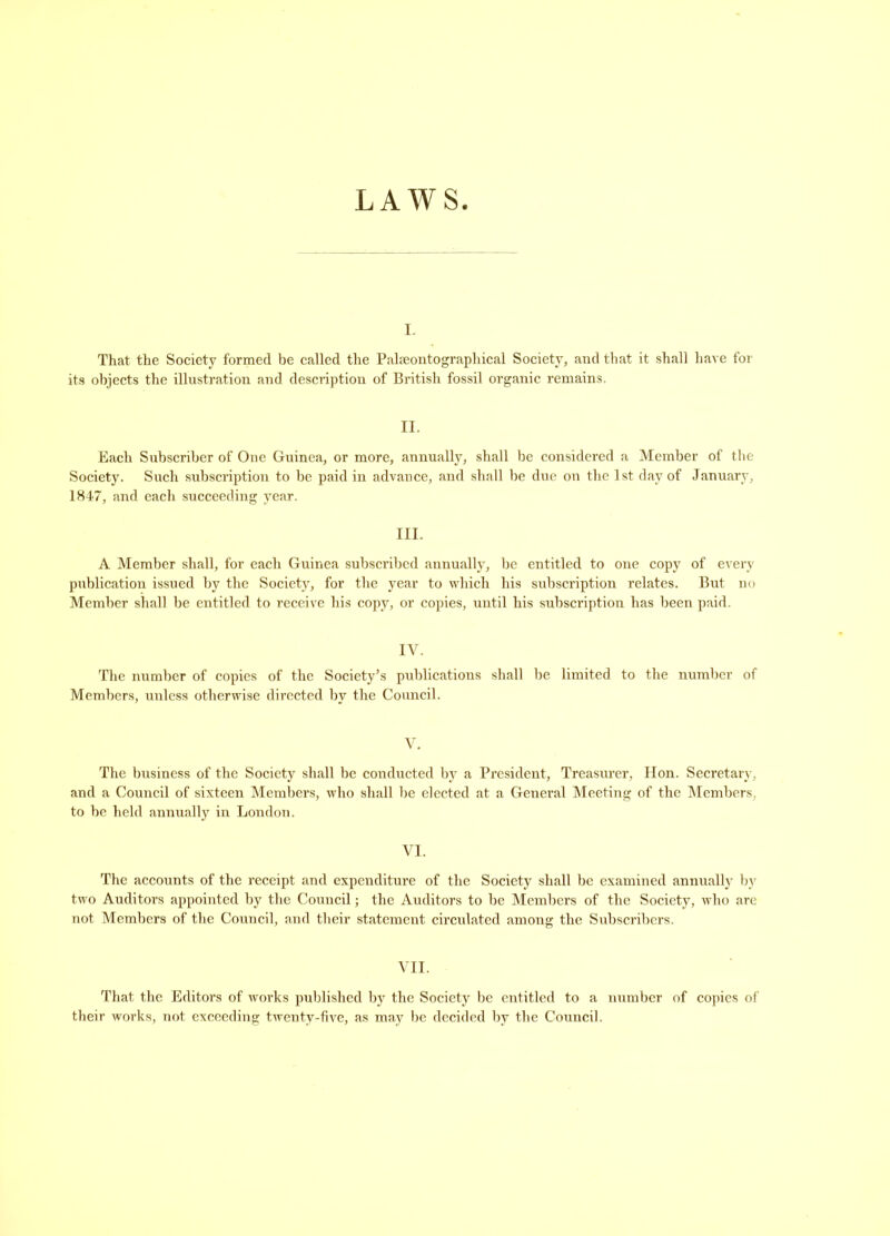 LAWS L That the Society formed be called the Palseontographical Society, and that it shall have for its objects the illustration and description of British fossil organic remains. II. Each Subscriber of One Guinea, or more, annually, shall be considered a Member of the Society. Such subscription to be paid in advance, and shall be dne on the 1st day of January, 1847, and each succeeding year. III. A Member shall, for each Guinea subscribed annually, be entitled to one copy of every publication issued by the Society, for the year to which his subscription relates. But no Member shall be entitled to receive his copy, or copies, until his subscription has been paid. IV. The number of copies of the Society’s publications shall be limited to the number of Members, unless otherwise directed by the Council. V. The business of the Society shall be conducted by a President, Treasurer, Hon. Secretary, and a Council of sixteen Members, who shall be elected at a General Meeting of the Members, to be held annually in London. VI. The accounts of the receipt and expenditure of the Society shall be examined annually by two Auditors appointed by the Council; the Auditors to be Members of the Society, who are not Members of the Council, and their statement circulated among the Subscribers. VII. That the Editors of works published by the Society be entitled to a number of copies of their works, not exceeding twenty-five, as may be decided by the Council.