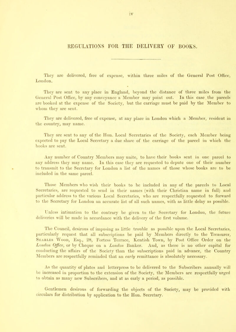 REGULATIONS FOR THE DELIVERY OE BOOKS. They are delivered, free of expense, within three miles of the General Post Office, London. They are sent to any place in England, beyond the distance of three miles from the General Post Office, by any conveyance a Member may point out. In this case. the parcels are booked at the expense of the Society, but the carriage must be paid by the Member to whom they are sent. They are delivered, free of expense, at any place in London which a Member, resident in the country, may name. They are sent to any of the lion. Local Secretaries of the Society, each Member being expected to pay the Local Secretary a due share of the carriage of the parcel in which the books are sent. Any number of Country Members may unite, to have their books sent in one parcel to any address they may name. In this case they are requested to depute one of their number to transmit to the Secretary for London a list of the names of those whose books are to be included in the same parcel. Those Members who wish their books to be included in any of the parcels to Local Secretaries, are requested to send in their names (with their Christian name in full) and particular address to the various Local Secretaries, who are respectfully requested to forward to the Secretary for London an accurate list of all such names, with as little delay as possible. Unless intimation to the contrary be given to the Secretary for London, the future deliveries will be made in accordance with the delivery of the first volume. The Council, desirous of imposing as little trouble as possible upon the Local Secretaries, particularly request that all subscriptions be paid by Members directly to the Treasurer, Searles Wood, Esq., 28, Fortess Terrace, Kentish Town, by Post Office Order on the London Office, or by Cheque on a London Banker. And, as there is no other capital for conducting the affairs of the Society than the subscriptions paid in advance, the Country Members are respectfully reminded that an early remittance is absolutely necessary. As the quantity of plates and letterpress to be delivered to the Subscribers annually will be increased in proportion to the extension of the Society, the Members arc respectfully urged to obtain as many new Subscribers, and at as early a period, as possible. Gentlemen desirous of forwarding the objects of the Society, may be provided with circulars for distribution by application to the Hon. Secretary.