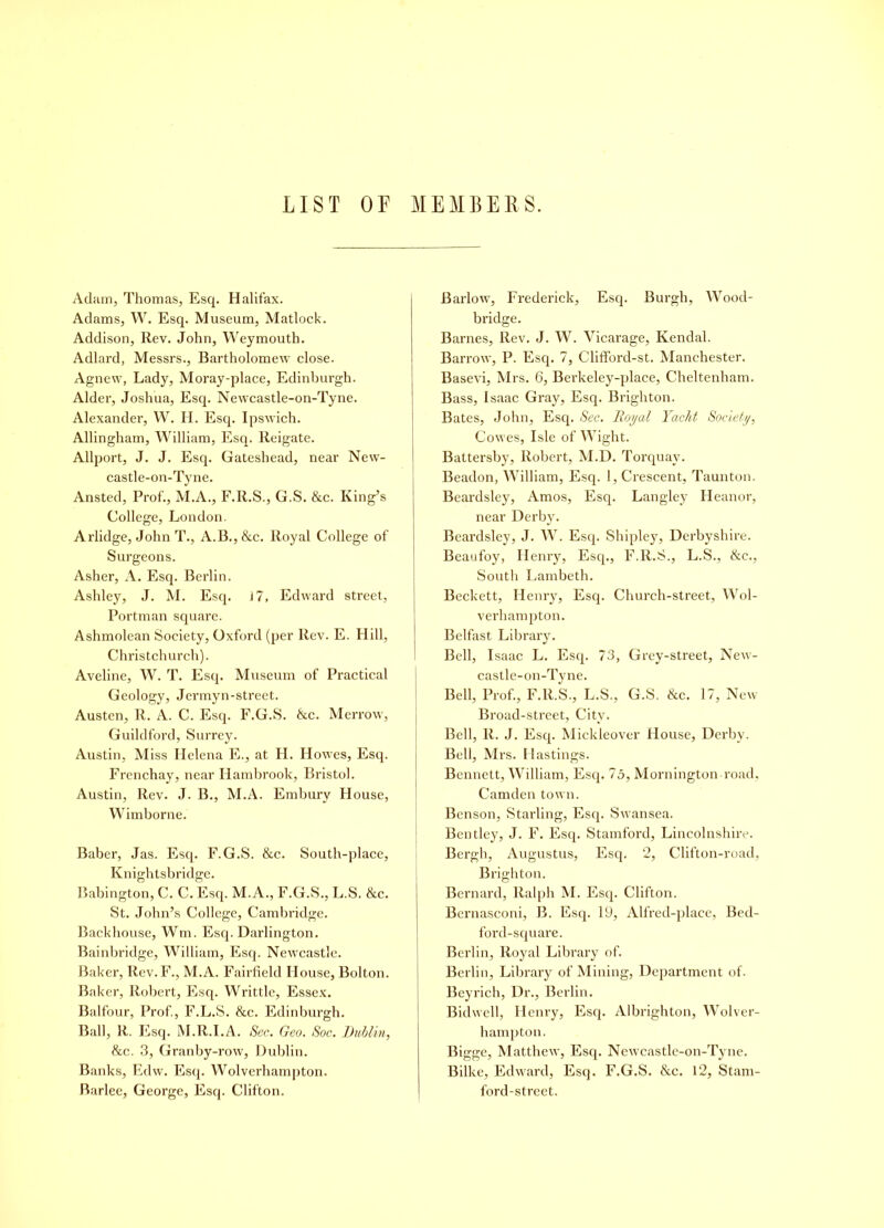 LIST OF MEMBERS. Adam, Thomas, Esq. Halifax. Adams, W. Esq. Museum, Matlock. Addison, Rev. John, Weymouth. Adlard, Messrs., Bartholomew close. Agnew, Lady, Moray-place, Edinburgh. Alder, Joshua, Esq. Newcastle-on-Tyne. Alexander, W. H. Esq. Ipswich. Allingham, William, Esq. lteigate. Allport, J. J. Esq. Gateshead, near New- castle-on-Tyne. Ansted, Prof., M.A., F.R.S., G.S. &c. King’s College, London. Arlidge, John T., A.B., &c. Royal College of Surgeons. Asher, A. Esq. Berlin. Ashley, J. M. Esq. 17, Edward street, Portman square. Ashmolean Society, Oxford (per Rev. E. Hill, Christchurch). Aveline, W. T. Esq. Museum of Practical Geology, Jermyn-street. Austen, R. A. C. Esq. F.G.S. &c. Merrow, Guildford, Surrey. Austin, Miss Helena E., at H. Howes, Esq. Frenchay, near Iiambrook, Bristol. Austin, Rev. J. B., M.A. Embury House, Wimborne. Baber, Jas. Esq. F.G.S. &c. South-place, Knightsbridge. Babington, C. C. Esq. M. A., F.G.S., L.S. &c. St. John’s College, Cambridge. Backhouse, Wm. Esq. Darlington. Bainbridge, William, Esq. Newcastle. Baker, llev.F., M.A. Fairfield House, Bolton. Baker, Robert, Esq. Writtle, Essex. Balfour, Prof., F.L.S. &c. Edinburgh. Ball, R. Esq. M.R.I.A. Sec. Geo. Soc. Dublin, &c. 3, Granby-row, Dublin. Banks, Edw. Esq. Wolverhampton. Barlee, George, Esq. Clifton. Barlow, Frederick, Esq. Burgh, Wood- bridge. Barnes, Rev. J. W. Vicarage, Kendal. Barrow, P. Esq. 7, Clifford-st. Manchester. Basevi, Mrs. 6, Berkeley-place, Cheltenham. Bass, Isaac Gray, Esq. Brighton. Bates, John, Esq. Sec. Royal Yacht Society, Cowes, Isle of Wight. Battersby, Robert, M.D. Torquay. Beadon, William, Esq. 1, Crescent, Taunton. Beardsley, Amos, Esq. Langley Heanor, near Derby. Beardsley, J. W. Esq. Shipley, Derbyshire. Beaufoy, Henry, Esq., F.R.S., L.S., &e., South Lambeth. Beckett, Henry, Esq. Church-street, Wol- verhampton. Belfast Library. Bell, Isaac L. Esq. 73, Grey-street, New- castle-on-Tyne. Bell, Prof., F.R.S., L.S., G.S. &c. 17, New Broad-street, City. Bell, R. J. Esq. Mickleover House, Derby. Bell, Mrs. Hastings. Bennett, William, Esq. 75, Mornington road, Camden town. Benson, Starling, Esq. Swansea. Bentley, J. F. Esq. Stamford, Lincolnshire. Bergh, Augustus, Esq. 2, Clifton-road, Brighton. Bernard, Ralph M. Esq. Clifton. Bernasconi, B. Esq. 19, Alfred-place, Bed- ford-square. Berlin, Royal Library of. Berlin, Library of Mining, Department of. Beyrich, Dr., Berlin. Bidwell, Henry, Esq. Albrighton, Wolver- hampton. Bigge, Matthew, Esq. Newcastle-on-Tyne. Bilke, Edward, Esq. F.G.S. &c. 12, Stam- ford-street.