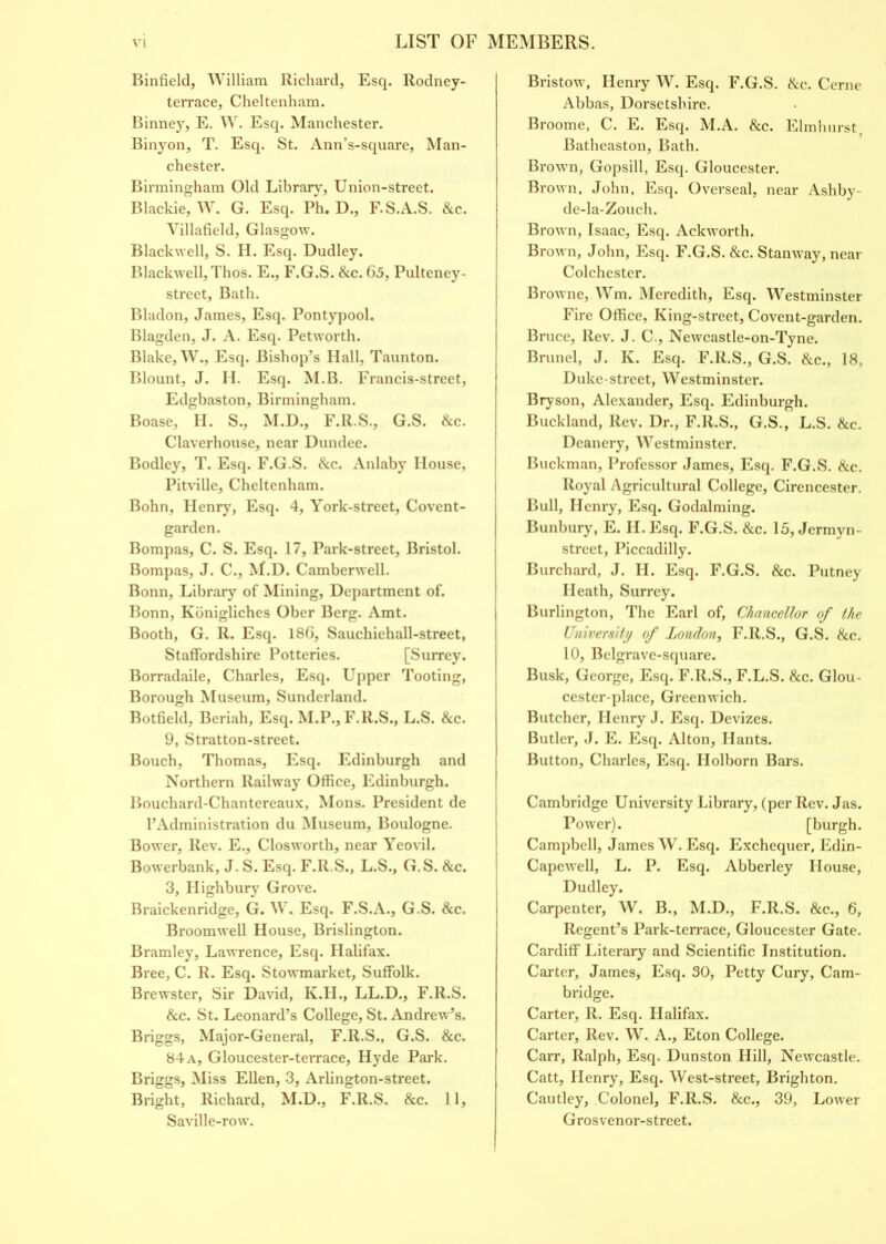 Binfield, William Richard, Esq. Rodney- terrace, Cheltenham. Binney, E. W. Esq. Manchester. Binyon, T. Esq. St. Ann’s-square, Man- chester. Birmingham Old Library, Union-street. Blackie, W. G. Esq. Ph. D., F.S.A.S. &c. Villafield, Glasgow. Blackwell, S. H. Esq. Dudley. Blackwell, Thos. E., F.G.S. &c. 65, Pulteney- street, Bath. Bladon, James, Esq. Pontypool. Blagden, J. A. Esq. Petworth. Blake, W., Esq. Bishop’s Hall, Taunton. Blount, J. II. Esq. M.B. Francis-street, Edgbaston, Birmingham. Boase, H. S., M.D., F.R.S., G.S. &c. Claverhouse, near Dundee. Bodley, T. Esq. F.G.S. &c. Anlaby House, Pitville, Cheltenham. Bohn, Henry, Esq. 4, York-street, Covent- garden. Bompas, C. S. Esq. 17, Park-street, Bristol. Bompas, J. C., M.D. Camberwell. Bonn, Library of Mining, Department of. Bonn, Kbnigliches Ober Berg. Amt. Booth, G. R. Esq. 186, Sauchichall-street, Staffordshire Potteries. [Surrey. Borradaile, Charles, Esq. Upper Tooting, Borough Museum, Sunderland. Botfield, Beriah, Esq. M.P., F.R.S., L.S. &c. 9, Stratton-street. Bouch, Thomas, Esq. Edinburgh and Northern Railway Office, Edinburgh. Bouchard-Chantereaux, Mons. President de 1’Administration du Museum, Boulogne. Bower, Rev. E., Closworth, near Yeovil. Bowerbank, J. S. Esq. F.R.S., L.S., G.S. &c. 3, Highbury Grove. Braickenridge, G. W. Esq. F.S.A., G.S. &c. Broomwell House, Brislington. Bramley, Lawrence, Esq. Halifax. Bree, C. R. Esq. Stowmarket, Suffolk. Brewster, Sir David, K.H., LL.D., F.R.S. &c. St. Leonard’s College, St. Andrew’s. Briggs, Major-General, F.R.S., G.S. &c. 84 a, Gloucester-terrace, Hyde Park. Briggs, Miss Ellen, 3, Arlington-street. Bright, Richard, M.D., F.R.S. &c. 11, Saville-row. Bristow, Henry W. Esq. F.G.S. &c. Cerne Abbas, Dorsetshire. Broome, C. E. Esq. M.A. &c. Elmhurst Batheaston, Bath. Brown, Gopsill, Esq. Gloucester. Brown, John, Esq. Overseal, near Ashby- de-la-Zouch. Brown, Isaac, Esq. Ackworth. Brown, John, Esq. F.G.S. &c. Stanway, near Colchester. Browne, Wm. Meredith, Esq. Westminster Fire Office, King-street, Covent-garden. Bruce, Rev. J. C., Newcastle-on-Tyne. Brunei, J. K. Esq. F.R.S., G.S. &c., 18, Duke-street, Westminster. Bryson, Alexander, Esq. Edinburgh. Buckland, Rev. Dr., F.R.S., G.S., L.S. &c. Deanery, Westminster. Buckman, Professor James, Esq. F.G.S. &c. Royal Agricultural College, Cirencester. Bull, Henry, Esq. Godaiming. Bunbury, E. II. Esq. F.G.S. &c. 15, Jermyn- street, Piccadilly. Burchard, J. H. Esq. F.G.S. &c. Putney Heath, Surrey. Burlington, The Earl of, Chancellor of the University of London, F.R.S., G.S. &c. 10, Belgrave-square. Busk, George, Esq. F.R.S., F.L.S. &c. Glou- cester-place, Greenwich. Butcher, Henry J. Esq. Devizes. Butler, J. E. Esq. Alton, Hants. Button, Charles, Esq. Holborn Bars. Cambridge University Library, (per Rev. Jas. Power). [burgh. Campbell, James W. Esq. Exchequer, Edin- Capewell, L. P. Esq. Abberley House, Dudley. Carpenter, W. B., M.D., F.R.S. &c., 6, Regent’s Park-terrace, Gloucester Gate. Cardiff Literary and Scientific Institution. Carter, James, Esq. 30, Petty Cury, Cam- bridge. Carter, R. Esq. Halifax. Carter, Rev. W. A., Eton College. Carr, Ralph, Esq. Dunston Hill, Newcastle. Catt, Henry, Esq. West-street, Brighton. Cautley, Colonel, F.R.S. &c., 39, Lower Grosvenor-street.