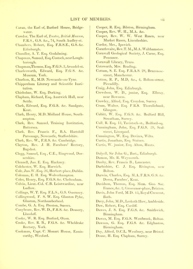 Cavan, the Earl of, Barford House, Bridge- water. Cawdor, The Earl of, Trustee, British Museum, F.R.S., G.S. &c., 74, South Audley-st. Chambers, Robert, Esq. F.R.S.E., G.S. &c. Edinburgh. Chandler, A. T. Esq. Godalming. C hapman, Samuel, Esq. Costock, near Lough- borough. Chapman,Thomas, Esq. F.G.S. 3, Arundel-st. Charlesworth, Edward, Esq. F.G.S. &c. M useum, York. Charlton, E., M.D. Newcastle-on-Tyne. Chippenham Literary and Scientific Insti- tution. Chisholme, W. Esq. Dorking. Clapham, Richard, Esq. Austwick Hall, near Settle. Clark, Edward, Esq. F.G.S. &c. Sandgate, Kent. Clark, Henry, M.D. Midland House, South- ampton. Clark, Rev. Samuel, Training Institution, Battersea. Clark, Rev. Francis F., B.A. Ilartshill Parsonage, Newcastle, Staffordshire. Clark, Rev. W., F.R.S. &c. Cambridge. Clayton, Rev. J. H. Farnboro’ Rectory, Bagshot. Clegg, Samuel, Esq., C.E., Ringwood, Dor- setshire. Clennell, Jno. E. Esq. Hackney. Colchester, YV. Esq, Harwich. Cole, Jno.W. Esq. 26, Herbert-place, Dublin. Coleman, E. H. Esq. Wolverhampton. Coles, Henry, Esq. F.G.S. &c. Cheltenham. Colvin, Lieut.-Col. C.B. Leintwardine, near Ludlow. Codings, W. T. Esq. F.L.S., G.S. Guernsey. Collingwood, F. S. W. Esq. Glanton Pyke, Glanton, Northumberland. Combe, G. A. Esq. Preston, Sussex. Conybeare, Rev. W. D., F.R.S. &c. Deanery, Llandaff. Cooke, W. R. Esq. Burford, Oxon. Cooke, Rev. R. B., F.G.S. tkc. Wheldrake Rectory, York. Cookman, Capt. C. Monart House, Ennis- corthy, Wexford. Cooper, R. Esq. Bilston, Birmingham. Cooper, Rev. W. H., M.A. &c. Cooper, Rev. W. W. West Rasen, near Market Rasen, Lincolnshire. Corder, Mrs., Ipswich. Cornthwaite, Rev.T. M.,M.A. Walthamstow. Cornwall Geological Society, J. Carne, Esq. Penzance. Cornwall Library, Truro. Cotsworth, Mrs. Reading. Cottam, S. E. Esq. F.R.A.S. 28, Brazenose- street, Manchester. Cotton, R. P., M.D, &c., 4, Bolton-street, Piccadilly. Craig, John, Esq. Edinburgh. Crewdson, W. D., junior, Esq. Elleray, near Bowness. Crowley, Alfred, Esq. Croydon, Surrey. Crum, Walter, Esq. F.R.S. Thornliebank, Glasgow. Cubitt, W. Esq. F.G.S. &c. Bedford Hill, Streathum, Surrey. Cull, R. Esq. 13, Tavistock-st., Bedford-sq. Cunningham, John, Esq. F.G.S. 29, Seal- street, Liverpool. Cunnington, W. Esq. Devizes, Wilts. Curtis, Jonathan, Esq. Staines. Curtis, W. junior. Esq. Alton, Hants. Dalyell, Sir John G., Bart., Edinburgh. Damon, Mr. II. Weymouth. Danby, Rev. Francis B., Lancaster. Darbishire, C. J. Esq. Rivington, near Bolton. Darwin, Charles, Esq. M.A. F.R.S. G.S. tke. Down, Farnbro’, Kent. Davidson, Thomas, Esq. Mem. Geo. Soc. France, &c. 2, Grosvenor-place, Brixton. Davis, John Ford, M.D. 13, Royal Crescent, Bath. Davy, John, M.D., Lesketh How, Ambleside. Daw, Robert, Esq. Cardiff. Dawes, J. S. Esq. F.G.S. &c. Smithwick, Birmingham. Dawes, M. Esq. F.G.S. Westbrook, Bolton. Dawson, G. Esq. F.G.S. &c. Edgbaston, Birmingham. Day, Alfred, D.C.L. Westbury, near Bristol. Deane, II. Esq. Clapham, Surrey.