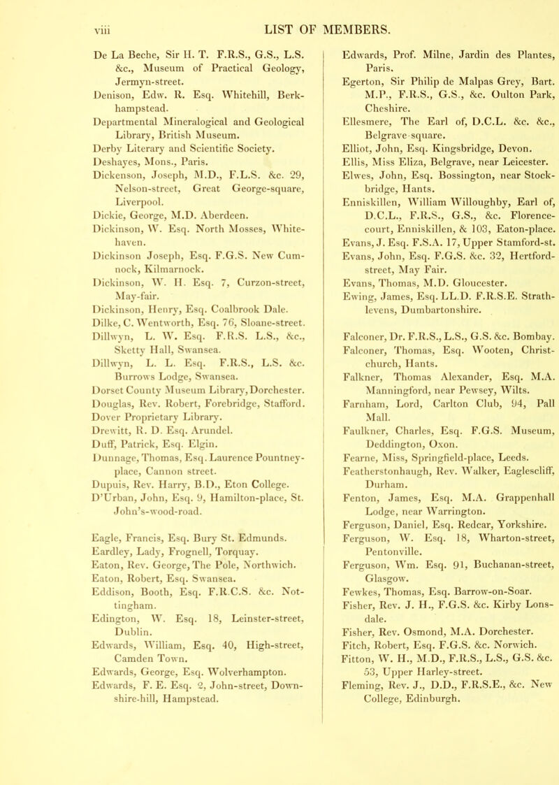 De La Beche, Sir H. T. F.R.S., G.S., L.S. &c., Museum of Practical Geology, Jermyn-street. Denison, Edw. R. Esq. Whitehill, Berk- hampstead. Departmental Mineralogical and Geological Library, British Museum. Derby Literary and Scientific Society. Deshayes, Mons., Paris. Dickenson, Joseph, M.D., F.L.S. &c. 29, Nelson-street, Great George-square, Liverpool. Dickie, George, M.D. Aberdeen. Dickinson, W. Esq. North Mosses, White- haven. Dickinson Joseph, Esq. F.G.S. New Cum- nock, Kilmarnock. Dickinson, W. H. Esq. 7, Curzon-street, May-fair. Dickinson, Henry, Esq. Coalbrook Dale. Dilke, C. Wentworth, Esq. 76, Sloane-street. Dillwyn, L. W. Esq. F. R.S. L.S., &c., Sketty Hall, Swansea. Dillwyn, L. L. Esq. F.R.S., L.S. &c. Burrows Lodge, Swansea. Dorset County Museum Library, Dorchester. Douglas, Rev. Robert, Forebridge, Stafford. Dover Proprietary Library. Drewitt, R. D. Esq. Arundel. Duff, Patrick, Esq. Elgin. Dunnage, Thomas, Esq. Laurence Pountney- place, Cannon street. Dupuis, Rev. Harry, B.D., Eton College. D’Urban, John, Esq. 9, Ilamilton-place, St. John’s-wood-road. Eagle, Francis, Esq. Bury St. Edmunds. Eardley, Lady, Frognell, Torquay. Eaton, Rev. George, The Pole, Northwich. Eaton, Robert, Esq. Swansea. Eddison, Booth, Esq. F.R.C.S. &c. Not- tingham. Edington, W. Esq. 18, Leinster-street, Dublin. Edwards, William, Esq. 40, High-street, Camden Town. Edwards, George, Esq. Wolverhampton. Edwards, F. E. Esq. 2, John-street, Down- shire-hill, Hampstead. Edwards, Prof. Milne, Jardin des Plantes, Paris. Egerton, Sir Philip de Malpas Grey, Bart. M.P., F.R.S., G.S., &c. Oulton Park, Cheshire. Ellesmere, The Earl of, D.C.L. &c. Sec., Belgrave square. Elliot, John, Esq. Kingsbridge, Devon. Ellis, Miss Eliza, Belgrave, near Leicester. Elwes, John, Esq. Bossington, near Stock- bridge, Hants. Enniskillen, William Willoughby, Earl of, D.C.L., F.R.S., G.S., &c. Florence- court, Enniskillen, & 103, Eaton-place. Evans, J. Esq. F.S.A. 17, Upper Stamford-st. Evans, John, Esq. F.G.S. Sec. 32, Hertford- street, May Fair. Evans, Thomas, M.D. Gloucester. Ewing, James, Esq. LL.D. F.R.S.E. Strath- levens, Dumbartonshire. Falconer, Dr. F.R.S., L.S., G.S. Sec. Bombay. Falconer, Thomas, Esq. Wooten, Christ- church, Hants. Falkner, Thomas Alexander, Esq. M.A. Manningford, near Pewsey, Wilts. Farnham, Lord, Carlton Club, 94, Pall Mall. Faulkner, Charles, Esq. F.G.S. Museum, Deddington, Oxon. Fearne, Miss, Springfield-place, Leeds. Featherstonhaugh, Rev. Walker, Eaglescliff, Durham. Fenton, James, Esq. M.A. Grappenhall Lodge, near Warrington. Ferguson, Daniel, Esq. Redcar, Yorkshire. Ferguson, W. Esq. 18, Wharton-street, Pentonville. Ferguson, Wm. Esq. 91, Buchanan-street, Glasgow. Fewkes, Thomas, Esq. Barrow-on-Soar. Fisher, Rev. J. H., F.G.S. Sec. Kirby Lons- dale. Fisher, Rev. Osmond, M.A. Dorchester. Fitch, Robert, Esq. F.G.S. &c. Norwich. Fitton, W. H., M.D., F.R.S., L.S., G.S. &c. 53, Upper Harley-street. Fleming, Rev. J., D.D., F.R.S.E., &c. New College, Edinburgh.
