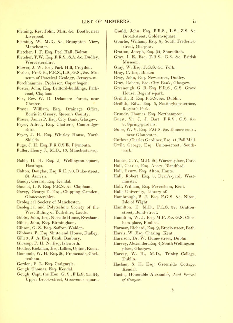 Fleming, Rev. John, M.A. &c. Bootle, near Liverpool. Fleming, W. M.D. &c. Broughton View, Manchester. Fletcher, I. F. Esq. Peel Hall, Bolton. Fletcher, T.W. Esq. F.R.S., S.A. &c. Dudley, Worcestershire. Flower, J. W. Esq. Park Hill, Croydon. Forbes, Prof. E., F.R.S.,L.S., G.S., Sec. Mu- seum of Practical Geology, Jermyn-st. Forchhammer, Professor, Copenhagen. Foster, John, Esq. Bedford-buildings, Park- road, Clapham. Fox, Rev. W. D. Dclamere Forest, near Chester. Fraser, William, Esq. Drainage Office, Borris in Ossory, Queen’s County. Fraser, James P. Esq. City Bank, Glasgow. Fryer, Alfred, Esq. Chatteris, Cambridge- shire. Fryer, J. H. Esq. Whitley House, North Shields. Fuge, J. H. Esq. F.R.C.S.E. Plymouth. Fuller, Ilenry J., M.D., 13, Manchester-sq. Gabb, D. H. Esq. 3, Wellington-square, blastings. Galton, Douglas, Esq. R.E., 20, Duke-street, St. James’s. Gandy, Gerard, Esq. Kendal. Gassiot, I. P. Esq. F.ll.S. &c. Clapham. Gavey, George E. Esq., Chipping Camden, Gloucestershire. Geological Society of Manchester. Geological and Polytechnic Society of the West Riding of Yorkshire, Leeds. Gibbs, John, Esq. Norville House, Evesham. Gibbs, John, Esq. Birmingham. Gibson, G. S. Esq. Saffron Walden. Gibbons, B. Esq. Shute-end House, Dudley. Gillett, J. A. Esq. Bank, Banbury. Glossop, F. H. N. Esq. Isleworth. Godlee, Rickman, Esq. Lillies, Upton, Essex. Gomonde, W. H. Esq. 26, Promenade, Chel- tenham. Gordon, P. L. Esq. Craigmyle. Gough, Thomas, Esq. Kendal. Gough, Capt. the Hon. G. S., F.L.S. &c. 24, Upper Brook-street, Grosvenor-square. Gould, John, Esq. F.R.S., L.S., Z.S. &c. Broad-street, Golden-Square. Gourde, William, Esq. 8, South Frederick- street, Glasgow. Gratton, Joseph, Esq. 94, Shoreditch. Gray, I. E. Esq. F.R.S., G.S. &c. British Museum. Gray, W. Esq. F.G.S. &c. York. Gray, C. Esq. Bilston. Gray, John, Esq. New-street, Dudley. Gray, Robert, Esq. City Bank, Glasgow. Greenough, G. B. Esq. F.R.S., G.S. Grove House, Regent’s-park. Griffith, R. Esq. F.G.S. &c. Dublin. Griffith, Edw. Esq. 6, Nottingham-terrace, Regent’s Park. Grundy, Thomas, Esq. Northampton. Guest, Sir J. J. Bart. F.ll.S., G.S. Sec. 8, Spring-gardens. Guise, W. V. Esq. F.G.S. Sec. Elmore-court, near Gloucester. Guthree, Charles Gardiner, Esq. 11,Pall Mall. Gwilt, George, Esq. Union-street, South- wark. Haines, C. Y., M.D. 26, Warren-place, Cork. Hall, Charles, Esq. Ansty, Blandford. Hall, Henry, Esq. Alton, Hants. Hall, Robert, Esq. 8, Dean’s-yard, West- minster. Hall, William, Esq. Feversham, Kent. Halle University, Library of. Ilambrough, B. J. Esq. F.G.S. Sec. Niton, Isle of Wight. Hamilton, E. M.D., F.L.S. 22, Grafton- street, Bond-street. Hamilton, W. J. Esq. M.P. Sec. G.S. Che6- ham-place, Pimlico. Harmar, Richard, Esq. 9, Brock-street, Bath. H arris, W. Esq. Charing, Kent. Harrison, Dr. W. Hume-street, Dublin. Harvey, Alexander, Esq. 4, South Wellington- place, Glasgow. Harvey, W. H., M.D., Trinity College, Dublin. Haslam, S. H. Esq. Greenside Cottage, Kendal. Hastie, Honorable Alexander, Lord Provost of Glasgoic. h