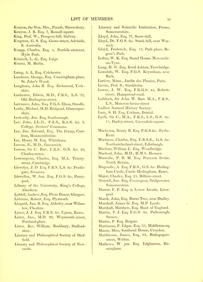 Kenyon, the Hon. Mrs., Parade, Shrewsbury. Kenyon, J. R. Esq. 7, Russell-square. King, Prof. W., Prospect-hill, Galway. Kingston, G. S. Esq. Grote-street, Adelaide, S. Australia. Knapp, Charles, Esq. 5, Norfolk-crescent, Hyde Park. Koninck, L. de, Esq. Liege. Krantz, M. Berlin. Laing, A. L. Esq. Colchester. Landseer, George, Esq. Cunningham-place, St. John’s Wood. Langhorn, John B. Esq. Richmond, York- shire. Lankester, Edwin, M.D., F.R.S., L.S. 22, Old Burlington-street. Lawrance, John, Esq. F.G.S. Elton, Oundle. Leaby, Michael, M.D. Bridgend, Glamorgan- shire. Leckenby, Jno. Esq. Scarborough. Lee, John, LL.D., F.R.S., Ii.A.S. &c. 5, College, Doctors’ Commons. Lee, Jno. Edward, Esq. The Priory, Caer- leon, Monmouthshire. Lee, Henry M. Esq. Whittlesea. Leeson, E., M.D., Greenwich. Lemon, Sir C. Bart. F.R.S., G.S. &c. 40, Charles-street. Lestourgeon, Charles, Esq. M.A. Trinity- street, Cambridge. Llewelyn, J. D Esq. F.R.S. L.S. &c. Pentle- gare, Swansea. Llewellen, W. Jun. Esq. F.G.S. &c. Ponty- pool. Library of the University, King’s College, Aberdeen. Liddell, Andrew,Esq. Plean House, Glasgow. Lidstone, Robert, Esq. Plymouth. Lingard, Jno. R. Esq. Alderley, near Wilms- low, Cheshire. Lister, J. J. Esq. F.R.S. &c. Upton, Essex. Lister, Jno., M.D. 20, Weymouth-street, Portland-place. Lister, Rev. William, Bushbury, Stafford- shire. Literary and Philosophical Society of Shef- field. Literary and Philosophical Society of New- castle. Literary and Scientific Institution, Frome, Somersetshire. Lloyd, John, Esq. 77, Snow-hill. Lloyd, Dr. F.G S. &c. Stank-hill, near War- wick. Lloyd, Frederick, Esq. 13, Park-place, Re- gent’s Park. Loftus, W. Iv. Esq. Stand House, Newcastle- on-Tyne. Long, H. W. Esq. Rood Ashton, Trowbridge. Lonsdale, W. Esq. F.G.S. Keynsham, near Bath. Loriere, Mons., Jardin des Plantes, Paris. Loven, Prof. S., Stockholm. Lowry, J. W. Esq. F.R.G.S. 45, Robert- street, Hampstead-road. Lubbock, Sir John W. Bart. M.A., F.R.S., L.S., Mansion-house-street Ludlow Natural History Society. Lury, S. H. Esq. Cotham, Bristol. Lyell, Sir C., M.A., F.R.S., L.S., G.S. &c. 11, Ilarley-street, Cavendish-square. Mackeson, Henry B. Esq. F.G.S.&c. Hythe, Kent. Maclaren, Charles, Esq. F.R.S.E., G.S. ike. Northumbcrland-street, Edinburgh. Maclean, William C. Esq. Woodbridge. Macleod, John, M.D., H.M.S. Hermes. Macredie, P. B. M. Esq. Perceton Irvine, North Britain. Magendie, A. Esq. F.R.S., G.S. &c. Heding- ham Castle, Castle Hedingham, Essex. Major, Charles, Esq. 21, Billiter-street. Mansell, Jno. Esq. Cossington, Bridgewater, Somersetshire. Marrat, F. P. Esq. 95 Lower Arcade, Liver- pool. Marsh, John, Esq. Burnt Tree, near Dudley. Marshall, James G. Esq. M.P. Leeds. Marshall, Matthew, Esq. Bank of England. Martin, P. J. Esq. F.G.S. &c. Pulborough, Sussex. Martin, P. Esq. Reigate. Martineau, F. Edgar, Esq. 25, Middleton-sq. Mason, Miss, Southend House, Croydon. Matthieson, James, Esq. 82, Bishopsgate- street, Within. Mathews, W. jun. Esq. Edgbaston, Bir- mingham.