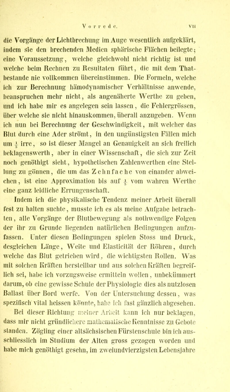 die Vorgänge der Lichtbrechung im Auge wesentlich aufgeklärt, indem sie den brechenden Medien sphärische Flächen beilegte; eine Voraussetzung, welche gleichwohl nicht richtig ist und welche beim Rechnen zu Resultaten führt, die mit dem That- bestande nie vollkommen übereinstimmen. Die Formeln, welche ich zur Berechnung hämodynamischer Verhältnisse anwende, beanspruchen mehr nicht, als angenäherte Werthe zu geben, und ich habe mir es angelegen sein lassen, die Fehlergrössen, über welche sie nicht hinauskommen, überall anzugeben. Wenn ich nun bei Berechnung der Geschwindigkeit, mit welcher das Blut durch eine Ader strömt, in den ungünstigsten Fällen mich um \ irre, so ist dieser Mangel an Genauigkeit an sich freilich beklagenswerth, aber in einer Wissenschaft, die sich zur Zeit noch genöthigt sieht, hypothetischen Zahlenwerthen eine Stel- lung zu gönnen, die um das Zehnfache von einander abwei- chen , ist eine Approximation bis auf \ vom wahren Werthe eine ganz leidliche Errungenschaft. Indem ich die physikalische Tendenz meiner Arbeit überall fest zu halten suchte, musste ich es als meine Aufgabe betrach- ten , alle Vorgänge der Blutbewegung als nothwendige Folgen der ihr zu Grunde liegenden natürlichen Bedingungen aufzu- fassen. Unter diesen Bedingungen spielen Stoss und Druck, desgleichen Länge, Weite und Elasticität der Röhren, durch welche das Blut getrieben wird, die wichtigsten Rollen. Was mit solchen Kräften herstellbar und aus solchen Kräften begreif- lich sei, habe ich vorzugsweise ermitteln wollen, unbekümmert darum, ob eine gewisse Schule der Physiologie dies als nutzlosen Ballast über Bord werfe. Von der Untersuchung dessen, was spezifisch vital heissen könnte, habe ich fast gänzlich abgesehen. Bei dieser Richtung meiner Arbeit kann ich nur beklagen, dass mir nicht gründlichere mathematische Kenntnisse zu Gebote standen. Zögling einer altsächsischen Fürstenschule bin ich aus- schliesslich im Studium der Alten gross gezogen worden und habe mich genöthigt gesehn, im zweiundvierzigsten Lebensjahre