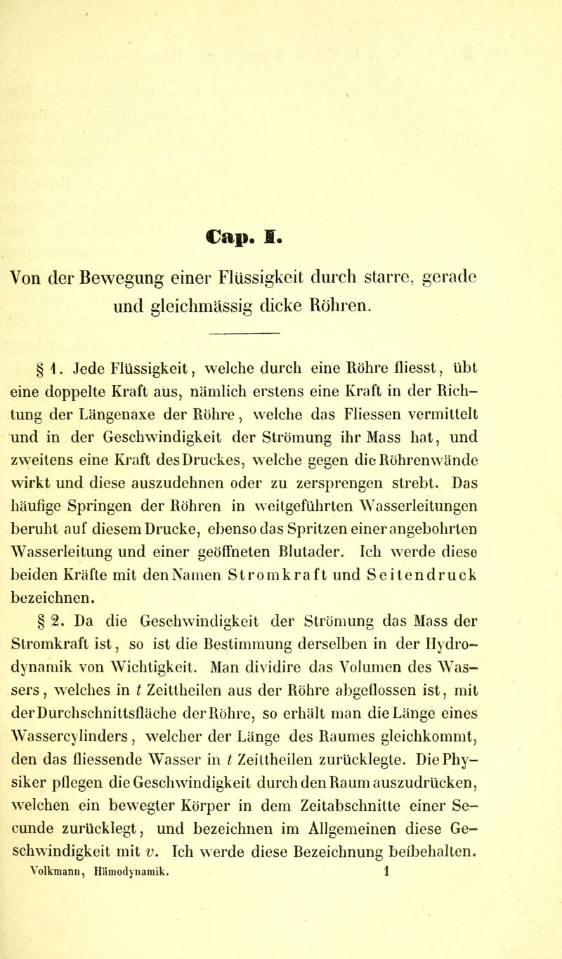 Von der Bewegung einer Flüssigkeit durch starre, gerade und gleichmässig dicke Röhren. § 1. Jede Flüssigkeit, welche durch eine Röhre fliesst, übt eine doppelte Kraft aus, nämlich erstens eine Kraft in der Rich- tung der Längenaxe der Röhre, welche das Fliessen vermittelt und in der Geschwindigkeit der Strömung ihr Mass hat, und zweitens eine Kraft des Druckes, welche gegen die Röhren wände wirkt und diese auszudehnen oder zu zersprengen strebt. Das häufige Springen der Röhren in weitgeführten Wasserleitungen beruht auf diesem Drucke, ebenso das Spritzen einer angebohrten Wasserleitung und einer geöffneten Rlutader. Ich werde diese beiden Kräfte mit den Namen Strom kraft und Seitendruck bezeichnen. § 2. Da die Geschwindigkeit der Strömung das Mass der Stromkraft ist, so ist die Restimmung derselben in der Hydro- dynamik von Wichtigkeit. Man dividire das Volumen des Was- sers, welches in t Zeittheilen aus der Röhre abgeflossen ist, mit der Durchschnittsfläche der Röhre, so erhält man die Länge eines Wassercylinders , welcher der Länge des Raumes gleichkommt, den das fliessende Wasser in t Zeittheilen zurücklegte. Die Phy- siker pflegen die Geschwindigkeit durch den Raum auszudrücken, welchen ein bewegter Körper in dem Zeitabschnitte einer Se- cunde zurücklegt, und bezeichnen im Allgemeinen diese Ge- schwindigkeit mit v. Ich werde diese Bezeichnung beibehalten. Volkmann, Hämodynamik. 1