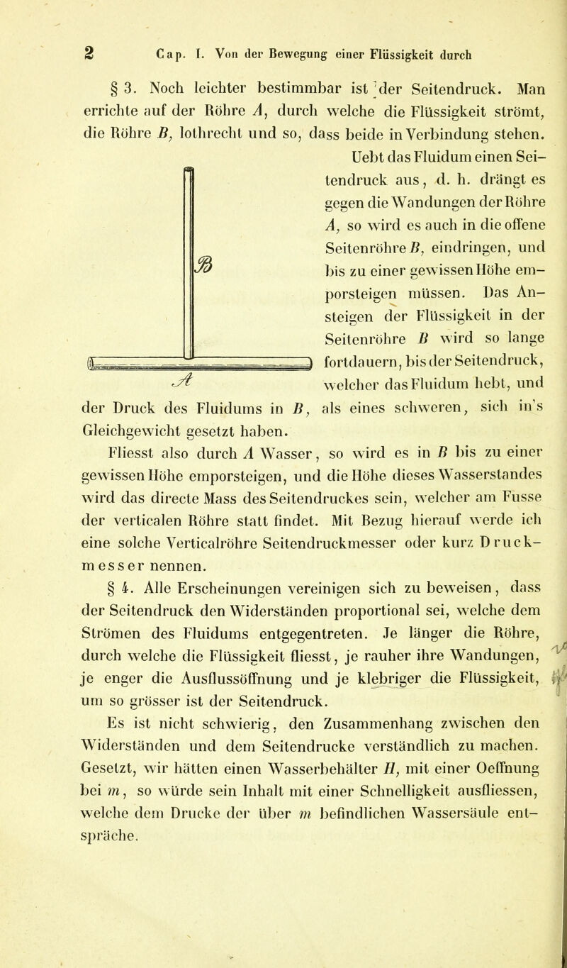 §3. Noch leichter bestimmbar ist'der Seitendruck. Man errichte auf der Röhre A, durch welche die Flüssigkeit strömt, die Röhre B, lothrecht und so, dass beide in Verbindung stehen. Uebt das Fluidum einen Sei- e tendruck aus, d. h. drängt es gegen die Wandungen der Röhre A, so wird es auch in die offene SeitenröhreB, eindringen, und bis zu einer gewissen Höhe em- porsteigen müssen. Das An- steigen der Flüssigkeit in der Seitenröhre B wird so lange fortdauern, bis der Seitendruck, welcher das Fluidum hebt, und der Druck des Fluidums in B, als eines schweren, sich ins Gleichgewicht gesetzt haben. Fliesst also durch A Wasser, so wird es in B bis zu einer gewissen Höhe emporsteigen, und die Höhe dieses Wasserstandes wird das directe Mass des Seitendruckes sein, welcher am Fusse der verticalen Röhre statt findet. Mit Bezug hierauf werde ich eine solche Verticalröhre Seitendruckmesser oder kurz Druck- messer nennen. § 4. Alle Erscheinungen vereinigen sich zu beweisen, dass der Seitendruck den Widerständen proportional sei, welche dem Strömen des Fluidums entgegentreten. Je länger die Röhre, durch welche die Flüssigkeit fliesst, je rauher ihre Wandungen, je enger die Ausflussöffnung und je klebriger die Flüssigkeit, A' um so grösser ist der Seitendruck. Es ist nicht schwierig, den Zusammenhang zwischen den Widerständen und dem Seitendrucke verständlich zu machen. Gesetzt, wir hätten einen Wasserbehälter H, mit einer Oeffnung bei m, so würde sein Inhalt mit einer Schnelligkeit ausfliessen, welche dem Drucke der über m befindlichen Wassersäule ent- spräche.