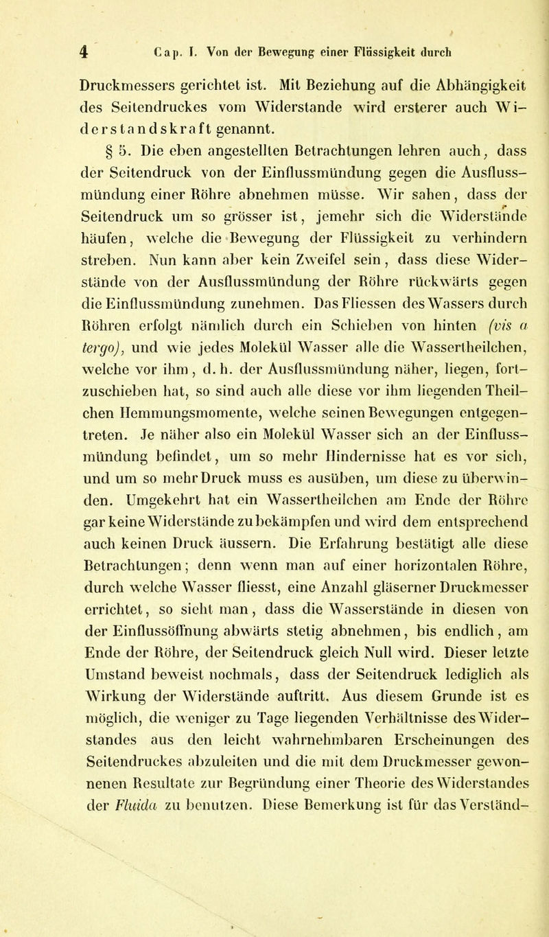 Druckmessers gerichtet ist. Mit Beziehung auf die Abhängigkeit des Seitendruckes vom Widerstande wird ersterer auch Wi- derstandskraft genannt. § 5. Die eben angestellten Betrachtungen lehren auch, dass der Seitendruck von der Einflussmündung gegen die Ausfluss- mündung einer Röhre abnehmen müsse. Wir sahen, dass der 'c Seitendruck um so grösser ist, jemehr sich die Widerstände häufen, welche die Bewegung der Flüssigkeit zu verhindern streben. Nun kann aber kein Zweifel sein, dass diese Wider- stände von der Ausflussmündung der Röhre rückwärts gegen die Einflussmündung zunehmen. DasFliessen des Wassers durch Röhren erfolgt nämlich durch ein Schieben von hinten (vis a tergo), und wie jedes Molekül Wasser alle die Wassertheilchen, welche vor ihm, d.h. der Ausflussmündung näher, liegen, fort- zuschieben hat, so sind auch alle diese vor ihm liegenden Theil- chen Hemmungsmomente, welche seinen Bewegungen entgegen- treten. Je näher also ein Molekül Wasser sich an der Einfluss- mündung befindet, um so mehr Hindernisse hat es vor sich, und um so mehr Druck muss es ausüben, um diese zu überwin- den. Umgekehrt hat ein Wassertheilchen am Ende der Röhre gar keine Widerstände zu bekämpfen und wird dem entsprechend auch keinen Druck äussern. Die Erfahrung bestätigt alle diese Betrachtungen; denn wenn man auf einer horizontalen Röhre, durch welche Wasser fliesst, eine Anzahl gläserner Druckmesser errichtet, so sieht man, dass die Wasserstände in diesen von der Einflussöffnung abwärts stetig abnehmen, bis endlich, am Ende der Röhre, der Seitendruck gleich Null wird. Dieser letzte Umstand beweist nochmals, dass der Seitendruck lediglich als Wirkung der Widerstände auftritt. Aus diesem Grunde ist es möglich, die weniger zu Tage liegenden Verhältnisse des Wider- standes aus den leicht wahrnehmbaren Erscheinungen des Seitendruckes abzuleiten und die mit dem Druckmesser gewon- nenen Resultate zur Begründung einer Theorie des Widerstandes der Fluida zu benutzen. Diese Bemerkung ist für dasVersländ-