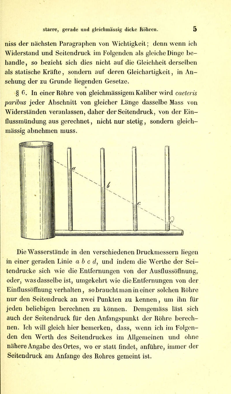 niss der nächsten Paragraphen von Wichtigkeit; denn wenn ich Widerstand und Seitendruck im Folgenden als gleiche Dinge be- handle, so bezieht sich dies nicht auf die Gleichheit derselben als statische Kräfte, sondern auf deren Gleichartigkeit, in An- sehung der zu Grunde liegenden Gesetze. § 0. In einer Röhre von gleichmässigem Kaliber wird caeteris paribas jeder Abschnitt von gleicher Länge dasselbe Mass von Widerständen veranlassen, daher der Seitendruck, von der Ein- flussmündung aus gerechnet, nicht nur stetig, sondern gleich- mässig abnehmen muss. Die Wasserstände in den verschiedenen Druckmessern liegen in einer geraden Linie a b c d, und indem die Werthe der Sei- tendrucke sich wie die Entfernungen von der Ausflussöffnung, oder, was dasselbe ist, umgekehrt wie die Entfernungen von der Einflussöffnung verhalten, so braucht man in einer solchen Röhre nur den Seitendruck an zwei Punkten zu kennen, um ihn für jeden beliebigen berechnen zu können. Demgemäss läst sich auch der Seitendruck für den Anfangspunkt der Röhre berech- nen. Ich will gleich hier bemerken, dass, wenn ich im Folgen- den den Werth des Seitendruckes im Allgemeinen und ohne nähere Angabe des Ortes, wo er statt findet, anführe, immer der Seitendruck am Anfänge des Rohres gemeint ist.