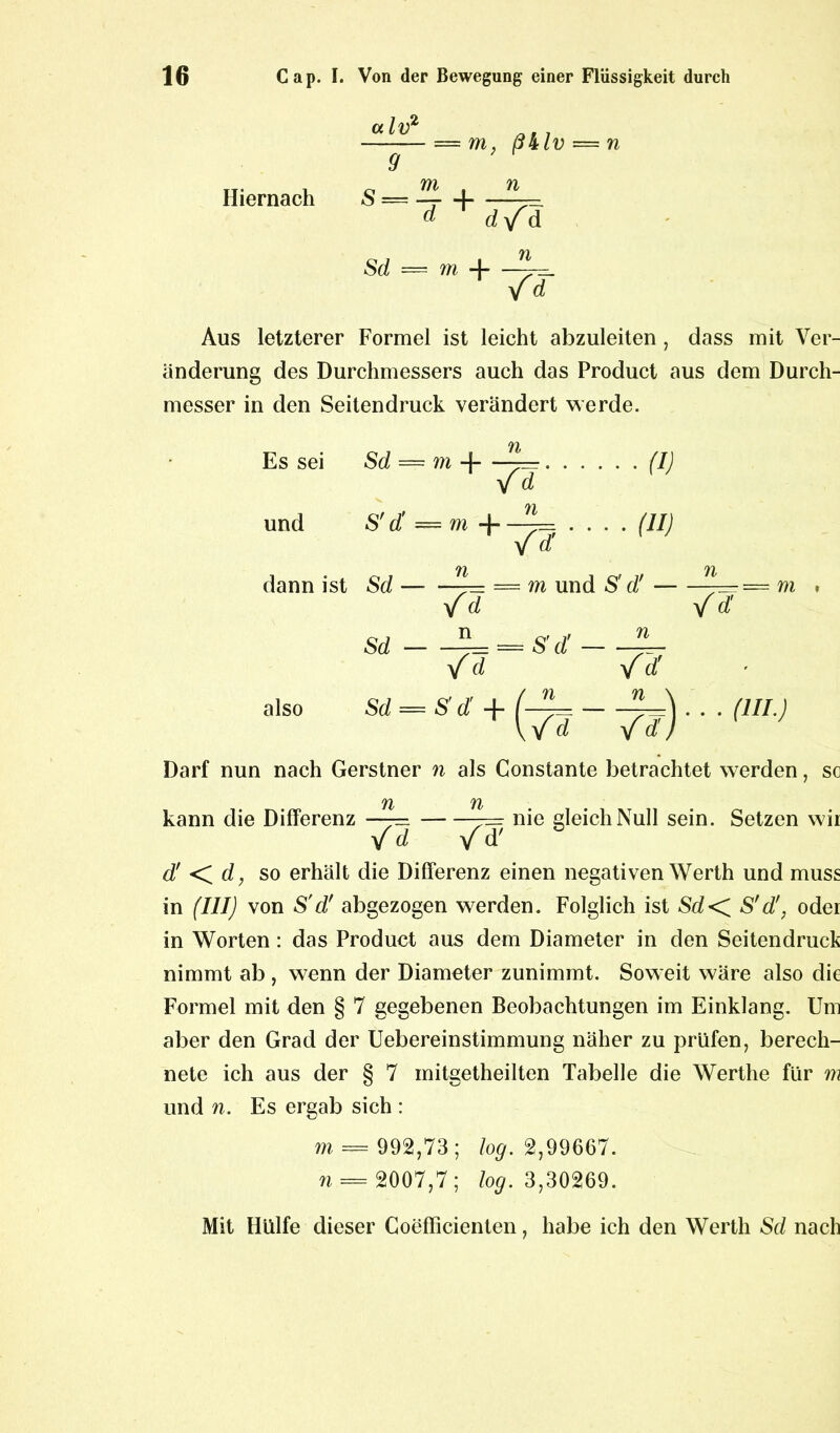 — m, ß&lv — n 9 Hiernach S = ^ d d/d Sd — m 4 /d Aus letzterer Formel ist leicht abzuleiten , dass mit Ver- änderung des Durchmessers auch das Product aus dem Durch- messer in den Seitendruck verändert werde. Es sei und dann ist also n Sd — m -j — /d (I) n S d = m +—=_ (II) n Sd = m und S' d! / d n / d' m Sd n = S'd! n yfd Darf nun nach Gerstner n als Constante betrachtet werden, so TI TI kann die Differenz —= 7= nie gleich Null sein. Setzen wir Yd /d' b d' <C d, so erhält die Differenz einen negativen Werth und muss in (III) von S'd' abgezogen werden. Folglich ist Sd< S'd'} oder in Worten: das Product aus dem Diameter in den Seitendruck nimmt ab , wenn der Diameter zunimmt. Soweit wäre also die Formel mit den § 7 gegebenen Beobachtungen im Einklang. Um aber den Grad der Uebereinstimmung näher zu prüfen, berech- nete ich aus der § 7 mitgetheilten Tabelle die Wertlie für m und n. Es ergab sich : m — 992,73 ; log. 2,99667. n = 2007,7; log. 3,30269. Mit Hülfe dieser Coeflicienten, habe ich den Werth Sd nach