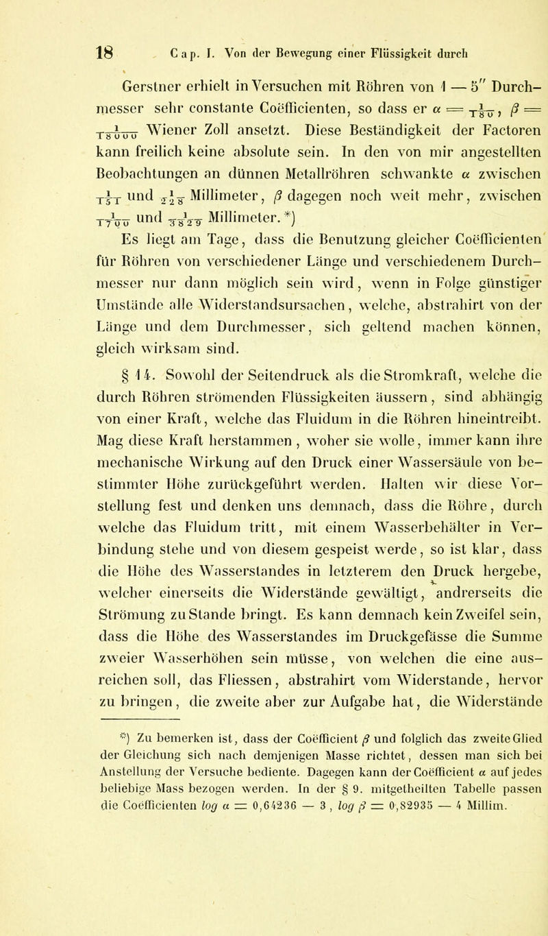 % Gerstner erhielt in Versuchen mit Röhren von 1 — 5” Durch- messer sehr constante Coefficienten, so dass er a = ß — ts^itö Wiener Zoll ansetzt. Diese Beständigkeit der Factoren kann freilich keine absolute sein. In den von mir angestellten Beobachtungen an dünnen Metallröhren schwankte a zwischen TiT und z'-g- Millimeter, ß dagegen noch weit mehr, zwischen ttVu und tw Millimeter. *) Es liegt am Tage, dass die Benutzung gleicher Coefficienten für Röhren von verschiedener Länge und verschiedenem Durch- messer nur dann möglich sein wird, wenn in Folge günstiger Umstände alle Widerstandsursachen, welche, abstraliirt von der Länge und dem Durchmesser, sich geltend machen können, gleich wirksam sind. §14. Sowohl der Seitendruck als die Stromkraft, welche die durch Röhren strömenden Flüssigkeiten äussern, sind abhängig von einer Kraft, welche das Fluidum in die Röhren hineintreibt. Mag diese Kraft herstammen , woher sie wolle, immer kann ihre mechanische Wirkung auf den Druck einer Wassersäule von be- stimmter Höhe zurückgeführt werden. Halten wir diese Vor- stellung fest und denken uns demnach, dass die Röhre, durch welche das Fluidum tritt, mit einem Wasserbehälter in Ver- bindung stehe und von diesem gespeist werde, so ist klar, dass die Höhe des Wasserstandes in letzterem den Druck hergebe, V welcher einerseits die Widerstände gewältigt, andrerseits die Strömung zustande bringt. Es kann demnach kein Zweifel sein, dass die Höhe des Wasserstandes im Druckgefässe die Summe zweier Wasserhöhen sein müsse, von welchen die eine aus- reichen soll, dasFliessen, abstraliirt vom Widerstande, hervor zu bringen, die zweite aber zur Aufgabe hat, die Widerstände *) Zu bemerken ist, dass der Coefficient ß und folglich das zweite Glied der Gleichung sich nach demjenigen Masse richtet, dessen man sich bei Anstellung der Versuche bediente. Dagegen kann der Coefficient a auf jedes beliebige Mass bezogen werden. In der § 9. mitgetheilten Tabelle passen die Coefficienten log a — 0,64236 — 3 , log ß — 0,82935 — 4 Millim.