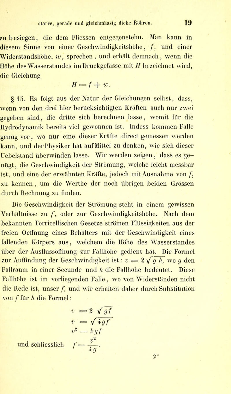 zu besiegen, die dem Fliessen enlgegcnstehn. Man kann in diesem Sinne von einer Geschwindigkeitshöhe, f, und einer Widerstandshöhe, w, sprechen, und erhält demnach, wenn die Höhe des Wasserstandes im Druckgefässc mit II bezeichnet wird, die Gleichung H = f + w. § 15. Es folgt aus der Natur der Gleichungen selbst, dass, wenn von den drei hier berücksichtigten Kräften auch nur zwei gegeben sind, die dritte sich berechnen lasse, womit für die Hydrodynamik bereits viel gewonnen ist. Indess kommen Fälle genug vor, wo nur eine dieser Kräfte direct gemessen werden kann, und der Physiker hat auf Mittel zu denken, wie sich dieser Uebelstand überwinden lasse. Wir werden zeigen , dass es ge- nügt , die Geschwindigkeit der Strömung, welche leicht messbar ist, und eine der erwähnten Kräfte, jedoch mit Ausnahme von /*, zu kennen, um die Werthe der noch übrigen beiden Grössen durch Rechnung zu finden. Die Geschwindigkeit der Strömung steht in einem gewissen Verhältnisse zu f, oder zur Geschwindigkeitshöhe. Nach dem bekannten Torricellischcn Gesetze strömen Flüssigkeiten aus der freien Oeffnung eines Behälters mit der Geschwindigkeit eines fallenden Körpers aus, welchem die Höhe des Wasserstandes über der Ausflussöffnung zur Fallhöhe gedient hat. Die Formel zur Auffindung der Geschwindigkeit ist: v — 2 \f q h, wo g den Fallraum in einer Secunde und h die Fallhöhe bedeutet. Diese Fallhöhe ist im vorliegenden Falle, wo von Widerständen nicht die Rede ist, unser f} und wir erhalten daher durch Substitution von f für li die Formel: v = 2 yfgf v = / igf v2 = 4 gf und schliesslich f — —. lg