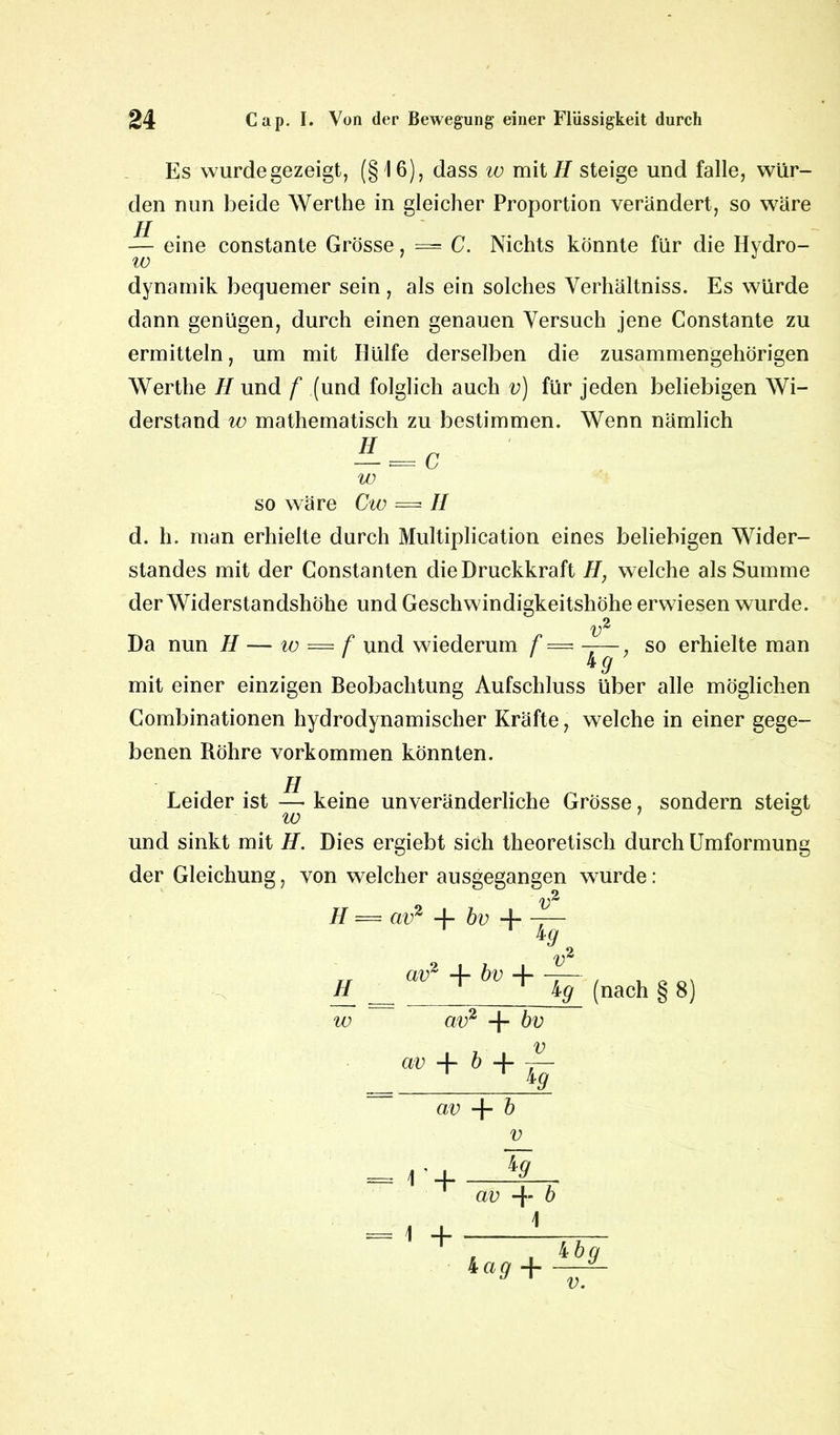 Es wurde gezeigt, (§16), dass w mit//steige und falle, wür- den nun beide Werthe in gleicher Proportion verändert, so wäre — eine constante Grösse, — C. Nichts könnte für die Hydro- w dynamik bequemer sein , als ein solches Verhältnis. Es würde dann genügen, durch einen genauen Versuch jene Constante zu ermitteln, um mit Hülfe derselben die zusammengehörigen Werthe H und f (und folglich auch v) für jeden beliebigen Wi- derstand w mathematisch zu bestimmen. Wenn nämlich w so wäre Cw = II d. h. man erhielte durch Multiplication eines beliebigen Wider- standes mit der Constanten die Druckkraft H, welche als Summe der Widerstandshöhe und Geschwindigkeitshöhe erwiesen wurde. Da nun H — w = f und wiederum f = ——, so erhielte man tg mit einer einzigen Beobachtung Aufschluss über alle möglichen Combinationen hydrodynamischer Kräfte, welche in einer gege- benen Röhre Vorkommen könnten. H Leider ist — keine unveränderliche Grösse, sondern steigt und sinkt mit H. Dies ergiebt sich theoretisch durch Umformung der Gleichung, von welcher ausgegangen wurde: H — cw2 -|- bv + v // w av2 -f* bv -)- 4 9, V* cw2 + bv av + b 4- 4 9 kg (nach § 8) av + b = *:+ -1 + V *9 av + b Lag + ibg v.