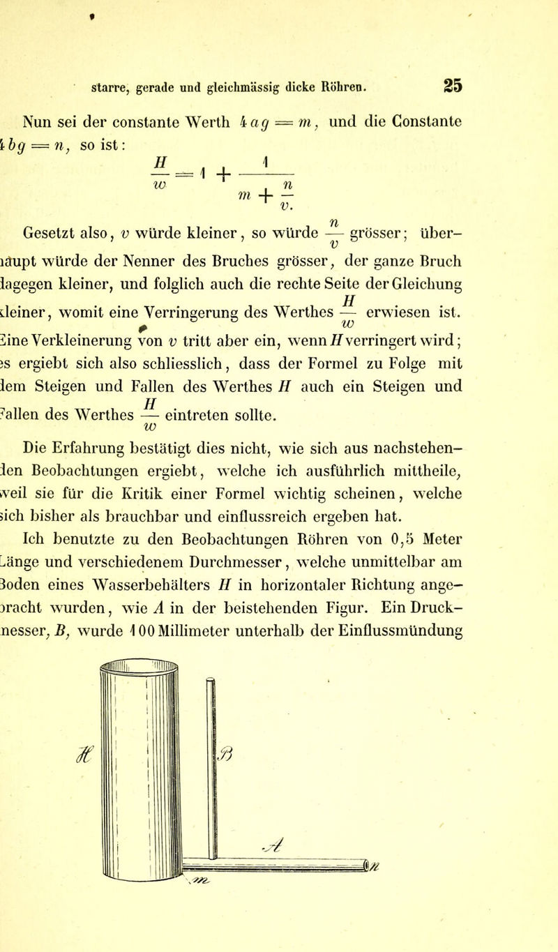Nun sei der constante Werth 4ag — m, und die Constante Ibg = n, so ist: H „ . — = 1 + w \ i n m A v. Gesetzt also, v würde kleiner, so würde — grösser; über- läupt würde der Nenner des Bruches grösser, der ganze Bruch lagegen kleiner, und folglich auch die rechte Seite der Gleichung jj deiner, womit eine Verringerung des Werthes — erwiesen ist. ^ine Verkleinerung von v tritt aber ein, wenn H verringert wird; iS ergiebt sich also schliesslich, dass der Formel zu Folge mit lern Steigen und Fallen des Werthes H auch ein Steigen und fallen des Werthes — eintreten sollte. w Die Erfahrung bestätigt dies nicht, wie sich aus nachstehen- den Beobachtungen ergiebt, welche ich ausführlich mittheile, weil sie für die Kritik einer Formel wichtig scheinen, welche sich bisher als brauchbar und einflussreich ergeben hat. Ich benutzte zu den Beobachtungen Röhren von 0,5 Meter ^änge und verschiedenem Durchmesser, welche unmittelbar am doden eines Wasserbehälters H in horizontaler Richtung ange- 3racht wurden, wie A in der beistehenden Figur. Ein Druck- nesser, B, wurde \ 00 Millimeter unterhalb der Einflussmündung
