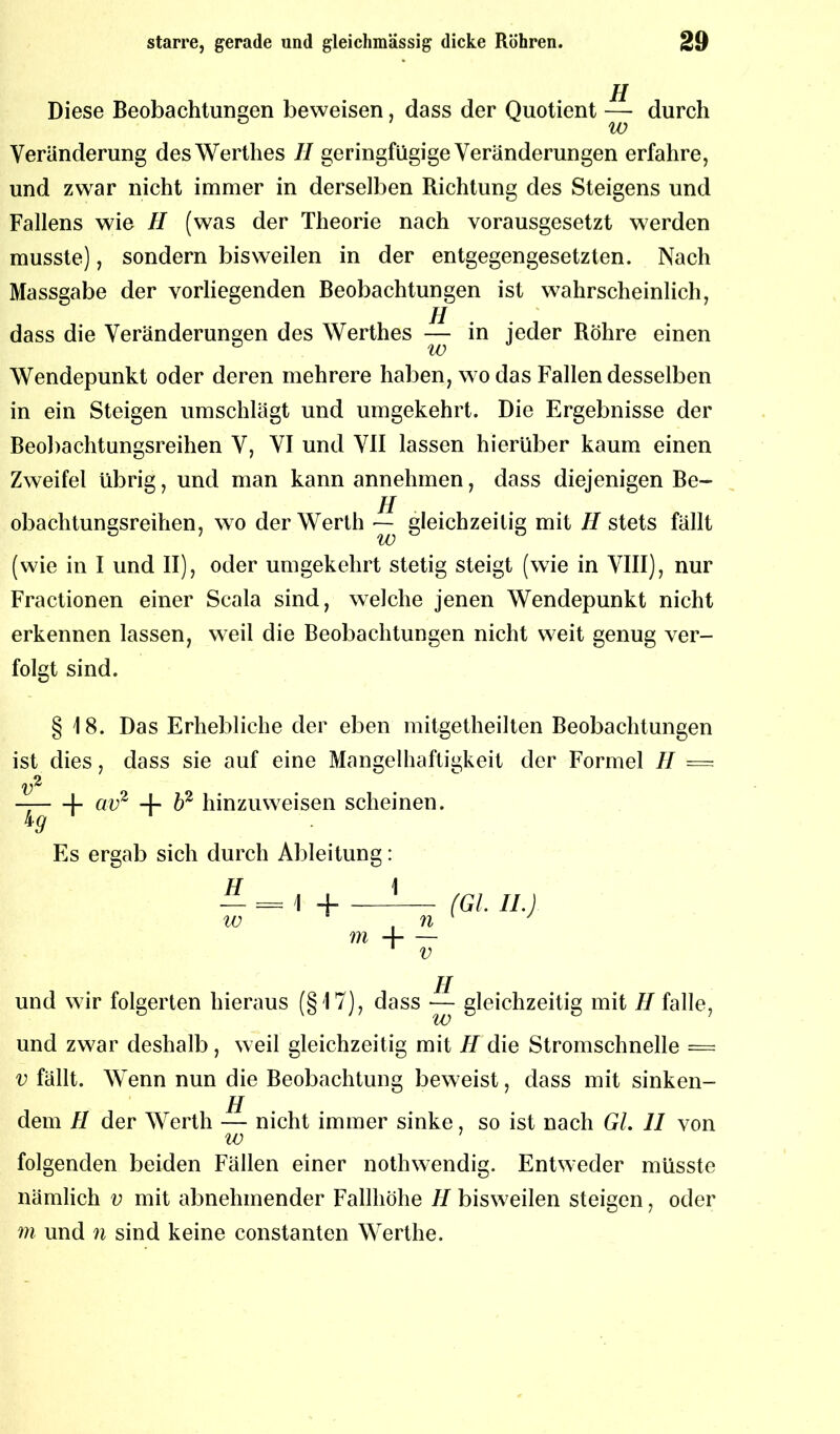 Diese Beobachtungen beweisen, dass der Quotient — durch Veränderung des Werthes II geringfügige Veränderungen erfahre, und zwar nicht immer in derselben Richtung des Steigens und Fallens wie II (was der Theorie nach vorausgesetzt werden musste), sondern bisweilen in der entgegengesetzten. Nach Massgabe der vorliegenden Beobachtungen ist wahrscheinlich, dass die Veränderungen des Werthes — in jeder Röhre einen Wendepunkt oder deren mehrere haben, wo das Fallen desselben in ein Steigen umschlägt und umgekehrt. Die Ergebnisse der Beobachtungsreihen V, VI und VII lassen hierüber kaum einen Zweifel übrig, und man kann annehmen, dass diejenigen Be- obachtungsreihen, wo der Werth — gleichzeitig mit //stets fällt (wie in I und II), oder umgekehrt stetig steigt (wie in VIII), nur Fractionen einer Scala sind, welche jenen Wendepunkt nicht erkennen lassen, weil die Beobachtungen nicht weit genug ver- folgt sind. § 18. Das Erhebliche der eben mitgetheilten Beobachtungen ist dies, dass sie auf eine Mangelhaftigkeit der Formel II = — \- av2 + b2 hin zu weisen scheinen. ig Es ergab sich durch Ableitung: H 1 — = \ H (GL II.) w , n J m H v und wir folgerten hieraus (§17), dass — gleichzeitig mit //falle, und zwar deshalb , weil gleichzeitig mit II die Stromschnelle = v fällt. Wenn nun die Beobachtung beweist, dass mit sinken- jj dem // der Werth — nicht immer sinke, so ist nach Gl. II von iv folgenden beiden Fällen einer nothwendig. Entweder müsste nämlich v mit abnehmender Fallhöhe II bisweilen steigen, oder m und n sind keine constanten Werthe.