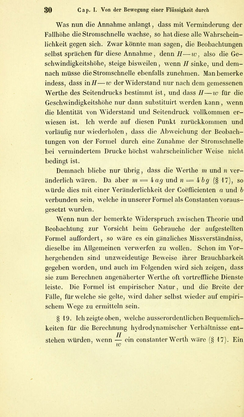 Was nun die Annahme anlangt, dass mit Verminderung der Fallhöhe die Stromschnelle wachse, so hat diese alle Wahrschein- lichkeit gegen sich. Zwar könnte man sagen, die Beobachtungen selbst sprächen für diese Annahme, denn H—w, also die Ge- schwindigkeitshöhe, steige bisweilen, wenn H sinke, und dem- nach müsse die Stromschnelle ebenfalls zunehmen. Man bemerke indess, dass in H—w der Widerstand nur nach dem gemessenen Werthe des Seitendrucks bestimmt ist, und dass H—w für die Geschwindigkeitshöhe nur dann substituirt werden kann, wenn die Identität von Widerstand und Seitendruck vollkommen er- wiesen ist. Ich werde auf diesen Punkt zurückkommen und vorläufig nur wiederholen, dass die Abweichung der Beobach- tungen von der Formel durch eine Zunahme der Stromschnelle bei vermindertem Drucke höchst wahrscheinlicher Weise nicht bedingt ist. Demnach bliebe nur übrig, dass die Werthe m und n ver- änderlich wären. Da aber m — kag und n — kbg (§ 17), so würde dies mit einer Veränderlichkeit der Coefficienten a und b verbunden sein, welche in unserer Formel als Constanten voraus- gesetzt wurden. Wenn nun der bemerkte Widerspruch zwischen Theorie und Beobachtung zur Vorsicht beim Gebrauche der aufgestellten Formel auffordert, so wäre es ein gänzliches Missverständniss, dieselbe im Allgemeinen verwerfen zu wollen. Schon im Vor- hergehenden sind unzweideutige Beweise ihrer Brauchbarkeit gegeben worden, und auch im Folgenden wird sich zeigen, dass sie zum Berechnen angenäherter Werthe oft vortreffliche Dienste leiste. Die Formel ist empirischer Natur, und die Breite der Fälle, für welche sie gelte, wird daher selbst wieder auf empiri- schem Wege zu ermitteln sein. § 19. Ich zeigte oben, welche ausserordentlichen Bequemlich- keiten für die Berechnung hydrodynamischer Verhältnisse ent- stehen würden, wenn — ein constanter Werth wäre (§ 17). Ein w