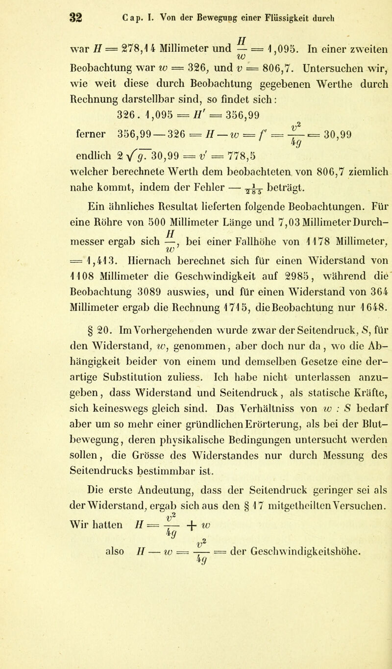 war H — 278,1 4 Millimeter und — = 1 ,095. In einer zweiten w 1 Beobachtung war w — 326, und v = 806,7. Untersuchen wir, wie weit diese durch Beobachtung gegebenen Werthe durch Bechnung darstellbar sind, so findet sich: 326. 1,095 = H' =* 356,99 ferner 356,99 — 326 =H — w=f = i—= 30,99 49 endlich 2 g. 30,99 = v — 778,5 welcher berechnete Werth dem beobachteten von 806,7 ziemlich nahe kommt, indem der Fehler — beträgt. Ein ähnliches Besultat lieferten folgende Beobachtungen. Für eine Röhre von 500 Millimeter Länge und 7,03 MillimeterDurch- messer ergab sich—, bei einer Fallhöhe von 1178 Millimeter, w = 1,413. Hiernach berechnet sich für einen Widerstand von 1108 Millimeter die Geschwindigkeit auf 2985, während die Beobachtung 3089 auswies, und für einen Widerstand von 364 Millimeter ergab die Rechnung 1715, die Beobachtung nur 1648. § 20. Im Vorhergehenden wurde zwar der Seitendruck, S, für den Widerstand, w, genommen, aber doch nur da, wo die Ab- hängigkeit beider von einem und demselben Gesetze eine der- artige Substitution zuliess. Ich habe nicht unterlassen anzu- geben , dass Widerstand und Seitendruck, als statische Kräfte, sich keineswegs gleich sind. Das Verhältniss von w : S bedarf aber um so mehr einer gründlichen Erörterung, als bei der Blut- bewegung , deren physikalische Bedingungen untersucht werden sollen, die Grösse des Widerstandes nur durch Messung des Seitendrucks bestimmbar ist. Die erste Andeutung, dass der Seitendruck geringer sei als der Widerstand, ergab sich aus den § 17 mitgetheilten Versuchen. x>2 Wir hatten H = -— 4- w 9 2 Hi